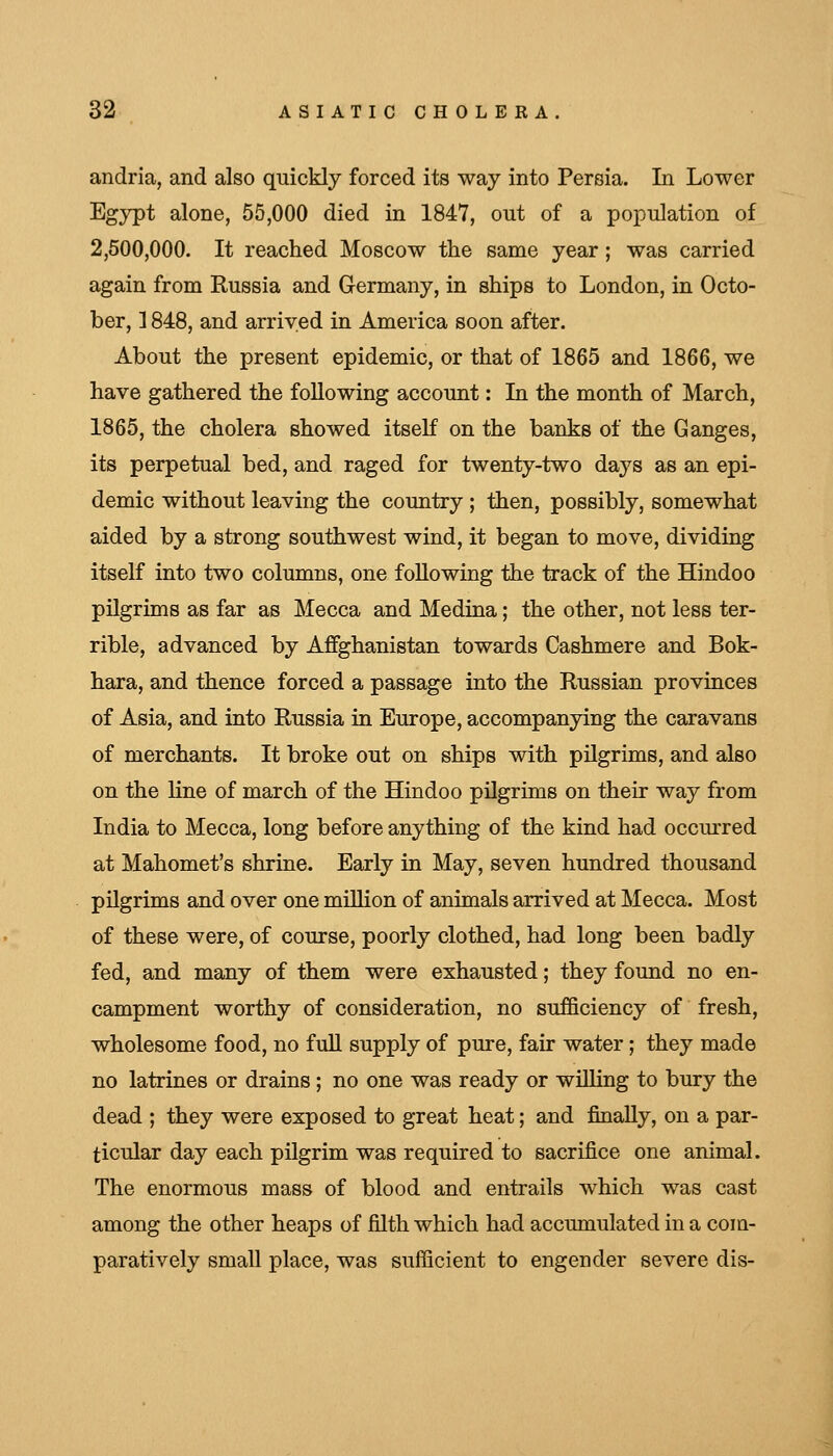 andria, and also quickly forced its way into Persia. In Lower Egypt alone, 55,000 died in 1847, out of a population of 2,500,000. It reached Moscow the same year; was carried again from Russia and Germany, in ships to London, in Octo- ber, ] 848, and arrived in America soon after. About the present epidemic, or that of 1865 and 1866, we have gathered the following account: In the month of March, 1865, the cholera showed itseK on the banks of the Ganges, its perpetual bed, and raged for twenty-two days as an epi- demic without leaving the country ; then, possibly, somewhat aided by a strong southwest wind, it began to move, dividing itself into two columns, one following the track of the Hindoo pilgrims as far as Mecca and Medina; the other, not less ter- rible, advanced by Affghanistan towards Cashmere and Bok- hara, and thence forced a passage into the Russian provinces of Asia, and into Russia in Europe, accompanying the caravans of merchants. It broke out on ships with pilgrims, and also on the line of march of the Hindoo pilgrims on their way from India to Mecca, long before anything of the kind had occurred at Mahomet's shrine. Early in May, seven hundred thousand pilgrims and over one million of animals arrived at Mecca. Most of these were, of course, poorly clothed, had long been badly fed, and many of them were exhausted; they found no en- campment worthy of consideration, no sufficiency of fresh, wholesome food, no fuU supply of pure, fair water; they made no latrines or drains; no one was ready or willing to bury the dead ; they were exposed to great heat; and finally, on a par- ticular day each pilgrim was required to sacrifice one animal. The enormous mass of blood and entrails which was cast among the other heaps of filth which had accumulated in a com- paratively small place, was sufficient to engender severe dis-