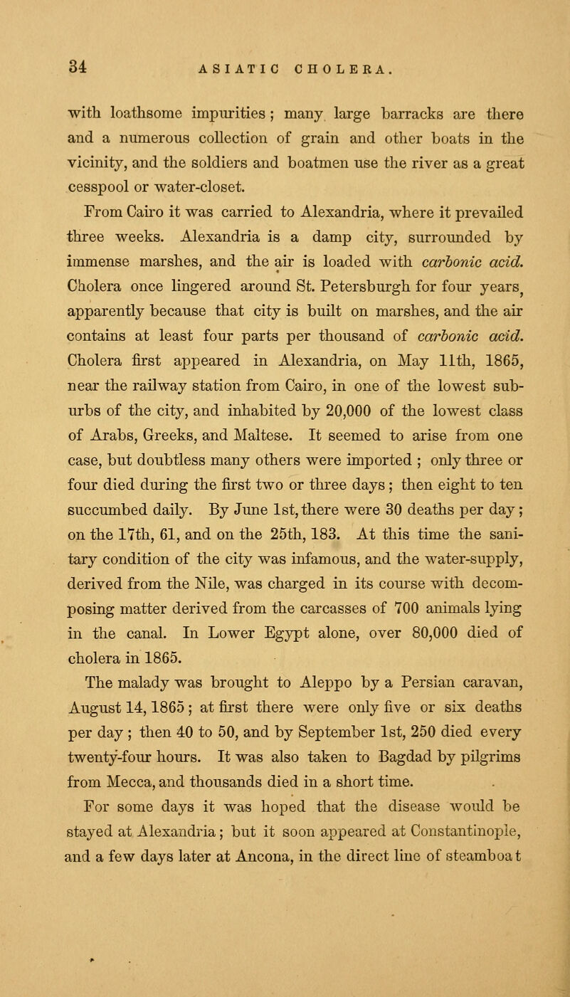 with loathsome impurities ; many large barracks are there and a numerous collection of grain and other boats in the vicinity, and the soldiers and boatmen use the river as a great cesspool or water-closet. From Cairo it was carried to Alexandria, where it prevailed three weeks. Alexandria is a damp city, surrounded by immense marshes, and the air is loaded with carbonic acid. Cholera once lingered around St. Petersburgh for four years^ apparently because that city is built on marshes, and the air contains at least four parts per thousand of carbonic add. Cholera first appeared in Alexandria, on May lith, 1865, near the railway station from Cairo, in one of the lowest sub- urbs of the city, and inhabited by 20,000 of the lowest class of Arabs, Greeks, and Maltese. It seemed to arise from one case, but doubtless many others were imported ; only three or four died during the first two or three days; then eight to ten succumbed daily. By June 1st, there were 30 deaths per day; on the 17th, 61, and on the 25th, 183. At this time the sani- tary condition of the city was infamous, and the water-supply, derived from the Nile, was charged in its com-se with decom- posing matter derived from the carcasses of 700 animals lying in the canal. In Lower Egypt alone, over 80,000 died of cholera in 1865. The malady was brought to Aleppo by a Persian caravan, August 14,1865 ; at fiirst there were only five or six deaths per day ; then 40 to 50, and by September 1st, 250 died every twenty-four hours. It was also taken to Bagdad by pilgrims from Mecca, and thousands died in a short time. For some days it was hoped that the disease Avould be stayed at Alexandria; but it soon appeared at Constantinople, and a few days later at Ancona, in the direct line of steamboat