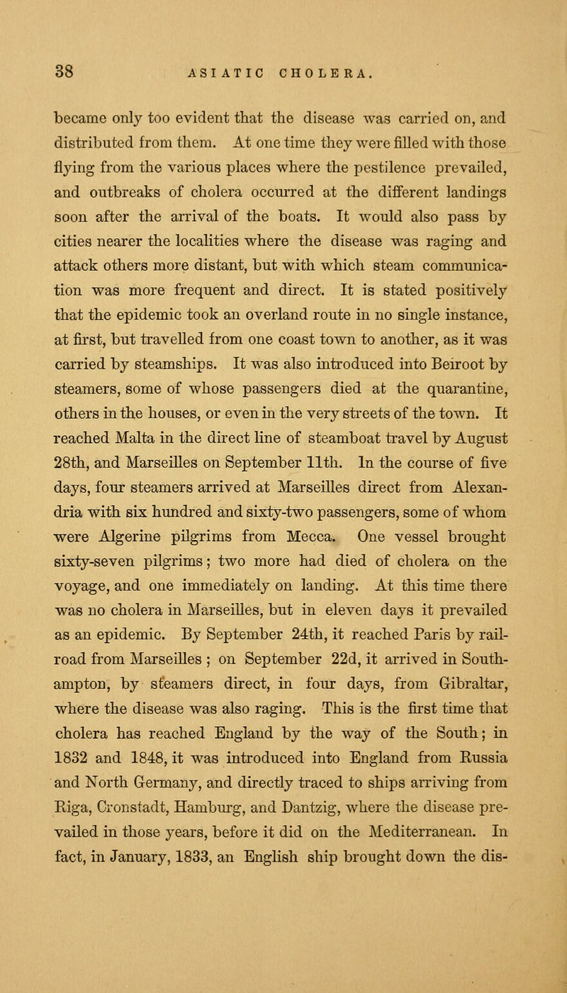 became only too evident that the disease was carried on, and distributed from them. At one time they were filled with those flying from the various places where the pestilence prevailed, and outbreaks of cholera occurred at the different landings soon after the arrival of the boats. It would also pass by cities nearer the localities where the disease was raging and attack others more distant, but with which steam communica- tion was more frequent and direct. It is stated positively that the epidemic took an overland route in no single instance, at first, but travelled from one coast tovv^n to another, as it was carried by steamships. It was also introduced into Beiroot by steamers, some of whose passengers died at the quarantine, others in the houses, or even in the very streets of the town. It reached Malta in the direct line of steamboat travel by August 28th, and Marseilles on September 11th. In the course of five days, four steamers arrived at Marseilles direct from Alexan- dria with six hundred and sixty-two passengers, some of whom were Algerine pilgrims from Mecca. One vessel brought sixty-seven pilgrims; two more had died of cholera on the voyage, and one immediately on landing. At this time there was no cholera in Marseilles, but in eleven days it prevailed as an epidemic. By September 24th, it reached Paris by rail- road from Marseilles ; on September 22d, it arrived in South- ampton, by st'eamers direct, in four days, from Gibraltar, where the disease was also raging. This is the first time that cholera has reached England by the way of the South; in 1832 and 1848, it was introduced into England from Russia and North Germany, and directly traced to ships arriving from Riga, Cronstadt, Hamburg, and Dantzig, where the disease pre- vailed in those years, before it did on the Mediterranean. In fact, in January, 1833, an English ship brought down the dis-