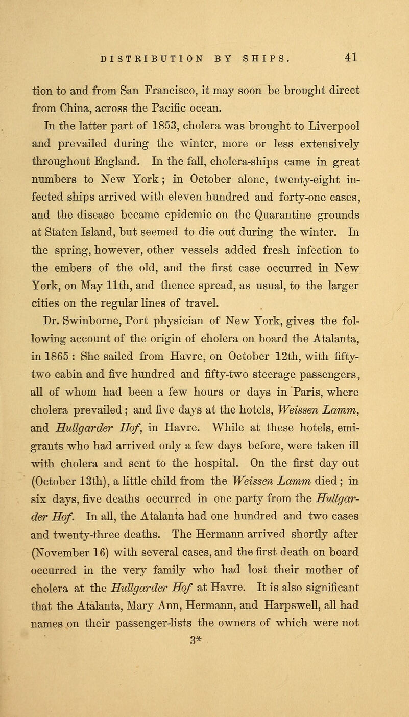 tion to and from San Francisco, it may soon be brought direct from China, across the Pacific ocean. In the latter part of 1853, cholera was brought to Liverpool and prevailed during the winter, more or less extensively throughout England. In the fall, cholera-ships came in great numbers to New York; in October alone, twenty-eight in- fected ships arrived with eleven hundred and forty-one cases, and the disease became epidemic on the Quarantine grounds at Staten Island, but seemed to die out during the winter. In the spring, however, other vessels added fresh infection to the embers of the old, and the first case occurred in New York, on May 11th, and thence spread, as usual, to the larger cities on the regular lines of travel. Dr. Swinborne, Port physician of New York, gives the fol- lowing account of the origin of cholera on board the Atalanta, in 1865 : She sailed from Havre, on October 12th, with fifty- two cabin and five hundred and fifty-two steerage passengers, all of whom had been a few hours or days in Paris, where cholera prevailed; and five days at the hotels, Weissen Lamm, and Hullgarder Hof, in Havre. While at these hotels, emi- grants who had arrived only a few days before, were taken iU with cholera and sent to the hospital. On the first day out (October 13th), a little child from the Weissen Lamm died ; in six days, five deaths occurred in one party from the Hullgar- der Hof. In all, the Atalanta had one hundred and two cases and twenty-three deaths. The Hermann arrived shortly after (November 16) with several cases, and the first death on board occurred in the very family who had lost their mother of cholera at the Hullgarder Hof at Havre. It is also significant that the Atalanta, Mary Ann, Hermann, and Harpswell, aU had names on their passenger-lists the owners of which were not 3*