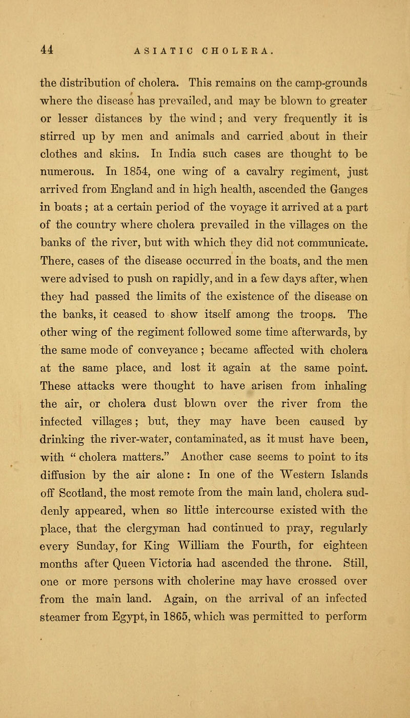 the distribution of cholera. This remains on the camp-grounds where the disease has prevailed, and may be blown to greater or lesser distances by the wind ; and very frequently it is stirred up by men and animals and carried about in their clothes and skins. In India such cases are thought to be numerous. In 1854, one wing of a cavaby regiment, just arrived from England and in high health, ascended the Ganges in boats ; at a certain period of the voyage it arrived at a part of the country where cholera prevailed in the villages on the banks of the river, but with which they did not communicate. There, cases of the disease occurred in the boats, and the men were advised to push on rapidly, and in a few days after, when they had passed the limits of the existence of the disease on the banks, it ceased to show itself among the troops. The other wing of the regiment followed some time afterwards, by the same mode of conveyance ; became affected with cholera at the same place, and lost it again at the same point. These attacks were thought to have arisen from inhaling the air, or cholera dust blov/n over the river from the infected villages; but, they may have been caused by drinking the river-water, contaminated, as it must have been, with  cholera matters. Another case seems to point to its diffusion by the air alone : In one of the Western Islands off Scotland, the most remote from the main land, cholera sud- denly appeared, when so little intercourse existed with the place, that the clergyman had continued to pray, regularly every Sunday, for King William the Fourth, for eighteen months after Queen Victoria had ascended the throne. Still, one or more persons with cholerine may have crossed over from the main land. Again, on the arrival of an infected steamer from Egypt, in 1865, which was permitted to perform