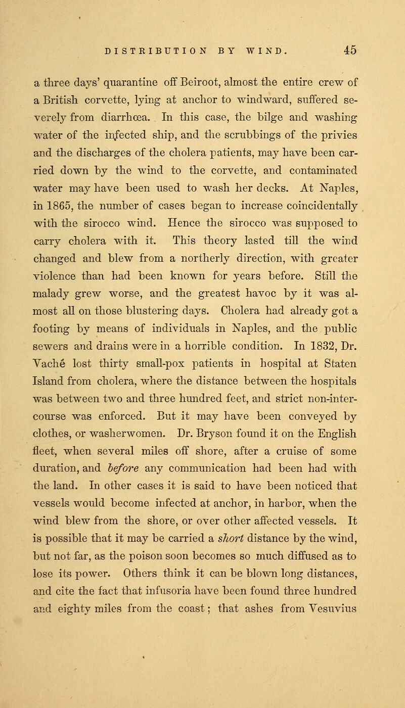 a three days' quarantine off Beiroot, almost the entire crew of a British corvette, lying at anchor to windward, suffered se- verely from diarrhcEa. In this case, the bilge and washing water of the infected ship, and the scrubbings of the privies and the discharges of the cholera patients, may have been car- ried down by the wind to the corvette, and contaminated water may have been used to wash her decks. At Naples, in 1865, the number of cases began to increase coincidentally with the sirocco wind. Hence the sirocco was supposed to carry cholera with it. This theory lasted till the wind changed and blew from a northerly direction, with greater violence than had been known for years before. Still the malady grew worse, and the greatest havoc by it was al- most all on those blustering days. Cholera had already got a footing by means of individuals in Naples, and the public sewers and drains were in a horrible condition. In 1832, Dr. Yache lost thirty small-pox patients in hospital at Staten Island from cholera, where the distance between the hospitals was between two and three hundred feet, and strict non-inter- course was enforced. But it may have been conveyed by clothes, or washerwomen. Dr. Bryson found it on the English fleet, when several miles off shore, after a cruise of some duration, and hefore any communication had been had with the land. In other cases it is said to have been noticed that vessels would become infected at anchor, in harbor, when the wind blew from the shore, or over other affected vessels. It is possible that it may be carried a short distance by the wind, but not far, as the poison soon becomes so much diffused as to lose its power. Others think it can be blown long distances, and cite the fact that infusoria have been found three hundred and eighty miles from the coast; that ashes from Vesuvius