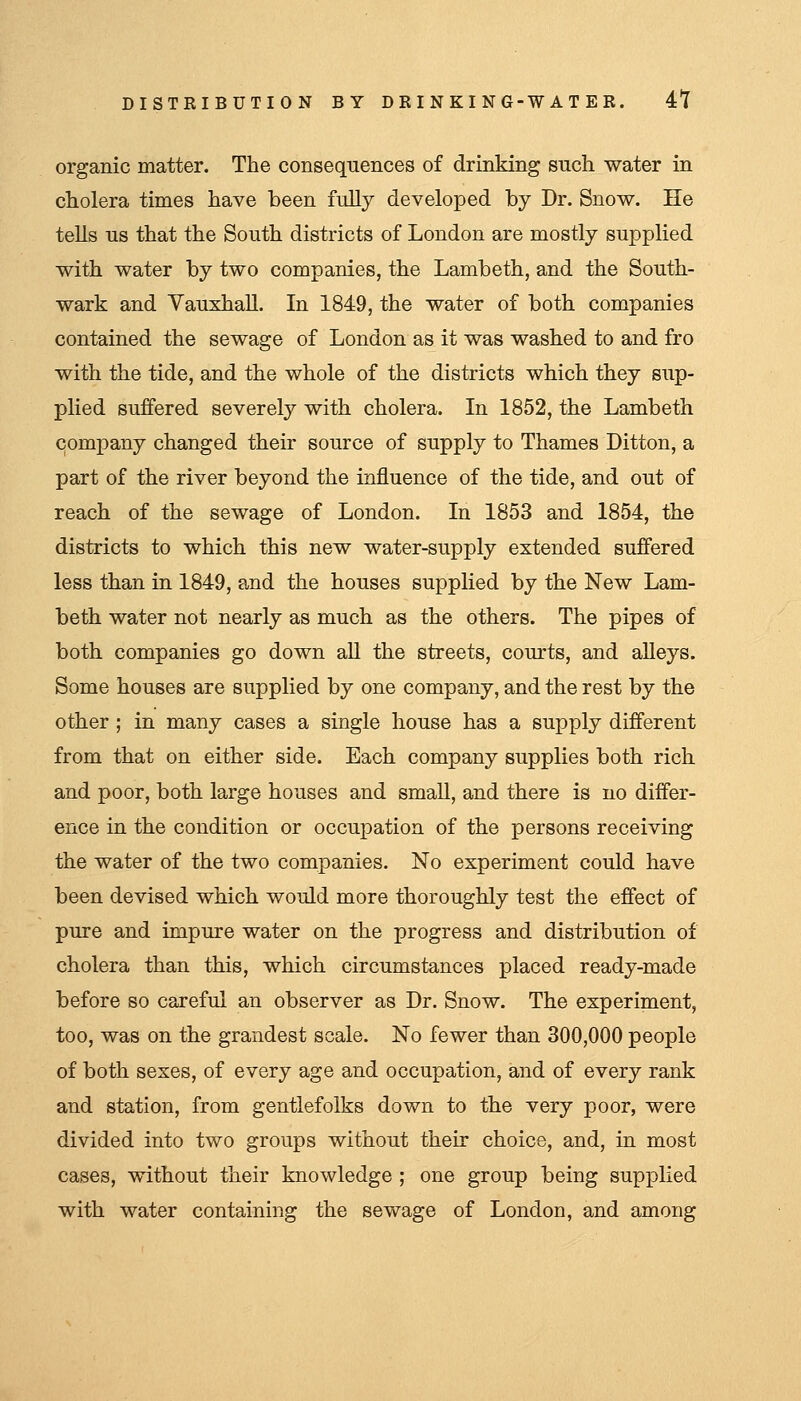 organic matter. The consequences of drinking such water in cholera times have been fully developed by Dr. Snow. He tells us that the South districts of London are mostly supplied with water by two companies, the Lambeth, and the South- wark and Vauxhall. In 1849, the water of both companies contained the sewage of London as it was washed to and fro with the tide, and the whole of the districts which they sup- plied suffered severely with cholera. In 1852, the Lambeth company changed their source of supply to Thames Ditton, a part of the river beyond the influence of the tide, and out of reach of the sewage of London. In 1853 and 1854, the districts to which this new water-supply extended suffered less than in 1849, and the houses supplied by the New Lam- beth water not nearly as much as the others. The pipes of both companies go down aU the streets, com-ts, and alleys. Some houses are supplied by one company, and the rest by the other ; in many cases a single house has a supply different from that on either side. Each company supplies both rich and poor, both large houses and smaU, and there is no differ- ence in the condition or occupation of the persons receiving the water of the two companies. No experiment could have been devised which would more thoroughly test the effect of pure and impure water on the progress and distribution of cholera than this, which circumstances placed ready-made before so careful an observer as Dr. Snow. The experiment, too, was on the grandest scale. No fewer than 300,000 people of both sexes, of every age and occupation, and of every rank and station, from gentlefolks down to the very poor, were divided into two groups without their choice, and, in most cases, without their knowledge ; one group being supplied with water containing the sewage of London, and among