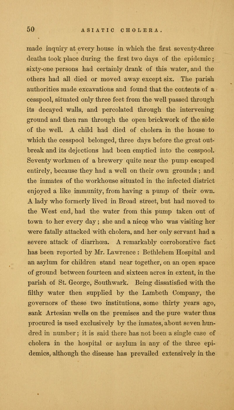 made inquiry at every house in which the first seventy-three deaths took place during the first two days of the epidemic; sixty-one persons had certainly drank of this water, and the others had all died or moved away except six. The parish authorities made excavations and found that the contents of a cesspool, situated only three feet from the well passed through its decayed walls, and percolated through the intervening ground and then ran through the open brickwork of the side of the well. A child had died of cholera in the house to which the cesspool belonged, three days before the great out- break and its dejections had been emptied into the cesspool. Seventy workmen of a brewery quite near the pump escaped entirely, because they had a well on their own grounds ; and the inmates of the workhouse situated in the infected district enjoyed a like immunity, from having a pump of their own. A lady who formerly lived in Broad street, but had moved to the West end, had the water from this pump taken out of town to her every day; she and a niece who was visiting her were fatally attacked with cholera, and her only servant had a severe attack of diarrhoea. A remarkably corroborative fact has been reported by Mr. Lawrence : Bethlehem Hospital and an asylum for children stand near together, on an open space of ground between fourteen and sixteen acres in extent, in the parish of St. George, Southwark. Being dissatisfied with the filthy water then supplied by the Lambeth Company, the governors of these two institutions, some thirty years ago, sank Artesian wells on the premises and the pure water thus procured is used exclusively by the inmates, about seven hun- dred in number; it is said there has not been a single case of cholera in the hospital or asylum in any of the three epi- demics, although the disease has prevailed extensively in the