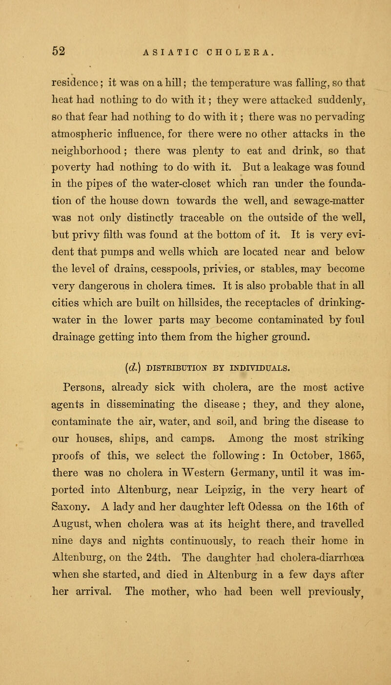 residence; it was on a liiU; tlie temperature was falling, so that heat had nothing to do with it; they were attacked suddenl}^, so that fear had nothing to do with it; there was no pervading atmospheric influence, for there were no other attacks in the neighborhood ; there was plenty to eat and drink, so that poverty had nothing to do with it. But a leakage was found in the pipes of the water-closet which ran under the founda- tion of the house down towards the well, and sewage-matter was not only distinctly traceable on the outside of the well, but privy filth was found at the bottom of it. It is very evi- dent that pumps and wells which are located near and below the level of drains, cesspools, privies, or stables, may become very dangerous in cholera times. It is also probable that in all cities which are built on hillsides, the receptacles of drinking- water in the lower parts may become contaminated by foul drainage getting into them from the higher ground. (d) DISTRIBUTION BY INDIVIDUALS. Persons, already sick with cholera, are the most active agents in disseminating the disease ; they, and they alone, contaminate the air, water, and soil, and bring the disease to our houses, ships, and camps. Among the most striking proofs of this, we select the following: In October, 1865, there was no cholera in Western Germany, until it was im- ported into Altenburg, near Leipzig, in the very heart of Saxony. A lady and her daughter left Odessa on the 16th of August, when cholera was at its height there, and travelled nine days and nights continuously, to reach their home in Altenburg, on the 24th. The daughter had cholera-diarrhoea when she started, and died in Altenburg in a few days after her arrival. The mother, who had been well previously