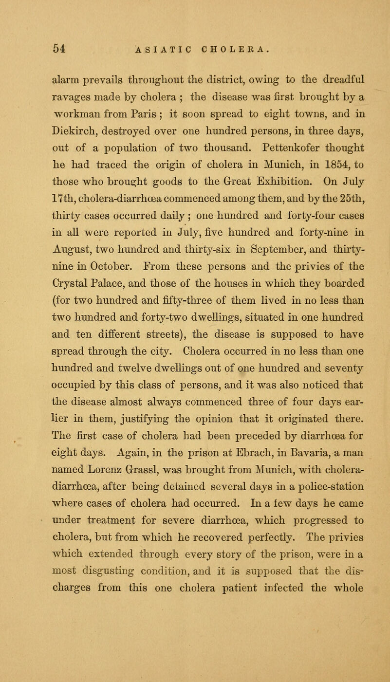 alarm prevails throughout the district, owing to the dreadful ravages made by cholera ; the disease was first brought by a workman from Paris; it soon spread to eight towns, and in Diekirch, desti'oyed over one hundred persons, in three days, out of a population of two thousand. Pettenkofer thought he had traced the origin of cholera in Munich, in 1854, to those who brou2;ht goods to the Great Exhibition. On July 17th, cholera-diarrhoea commenced among them, and by the 25th, thirty cases occurred daily ; one hundred and forty-four cases in all were reported in July, five hundred and forty-nine in August, two hundred and thirty-six in September, and thirty- nine in October. From these persons and the privies of the Crystal Palace, and those of the houses in which they boarded (for two hundred and fifty-three of them lived in no less than two himdred and forty-two dwellings, situated in one hundred and ten different streets), the disease is supposed to have spread through the city. Cholera occurred in no less than one hundred and twelve dweUings out of one hundred and seventy occupied by this class of persons, and it was also noticed that the disease almost always commenced three of four days ear- lier in them, justifying the opinion that it originated there. The first case of cholera had been preceded by diarrhoea for eight days. Again, in the prison at Ebrach, in Bavaria, a man named Lorenz Grassl, was brought from Munich, with cholera- diarrhoea, after being detained several days in a poKce-station where cases of cholera had occurred. In a few days he came tinder treatment for severe diarrhoea, which progressed to cholera, but from which he recovered perfectly. The privies which extended through every story of the prison, were in a most disgusting condition, and it is supposed that the dis- charges from this one cholera patient infected the whole
