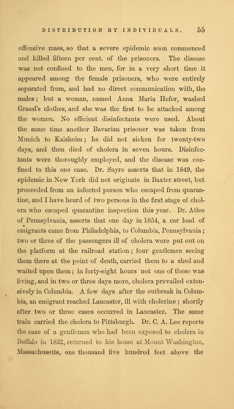 offensive mass, so that a severe epidemic soon commenced and killed fifteen per cent, of the prisoners. The disease vras not confined to the men, for in a very short time it appeared among the female prisoners, vs^ho were entirely separated from, and had no direct communication with, the males; but a woman, named Anna Maria Hefer, washed Grassl's clothes, and she was the first to be attacked among the women. No efiicient disinfectants were used. About the same time another Bavarian prisoner was taken from Munich to Kaisheim; he did not sicken for twentj-two days, and then died of cholera in seven hours. Disinfec- tants were thoroughly employed, and the disease was con- fined to this one case. Dr. Sayre asserts that in 1849, the epidemic in New York did not originate in Baxter street, but proceeded from an infected person who escaped from quaran- tine, and I have heard of two persons in the first stage of chol- era who escaped quarantine inspection this year. Dr. Atlee of Pennsylvania, asserts that one day in 1854, a car load of emigrants came from Philadelphia, to Columbia, Pennsylvania ; two or three of the passengers ill of cholera were put out on the platform at the railroad station; four gentlemen seeing them there at the point of death, carried them to a shed and waited upon them; in foriy-eight hours not one of these was living, and in two or three days more, cholera prevailed exten- sively in Columbia. A few days after the outbreak in Colum- bia, an emigrant reached Lancaster, ill with cholerine ; shortly after two or three cases occurred in Lancaster. The same train carried the cholera to Pittsburgh. Dr. C. A. Lee reports the case of a gentleman who had been exposed to cholera in Buffalo in 1832, returned to his home at Mount Washington, Massachusetts, one thousand five hundred feet above the