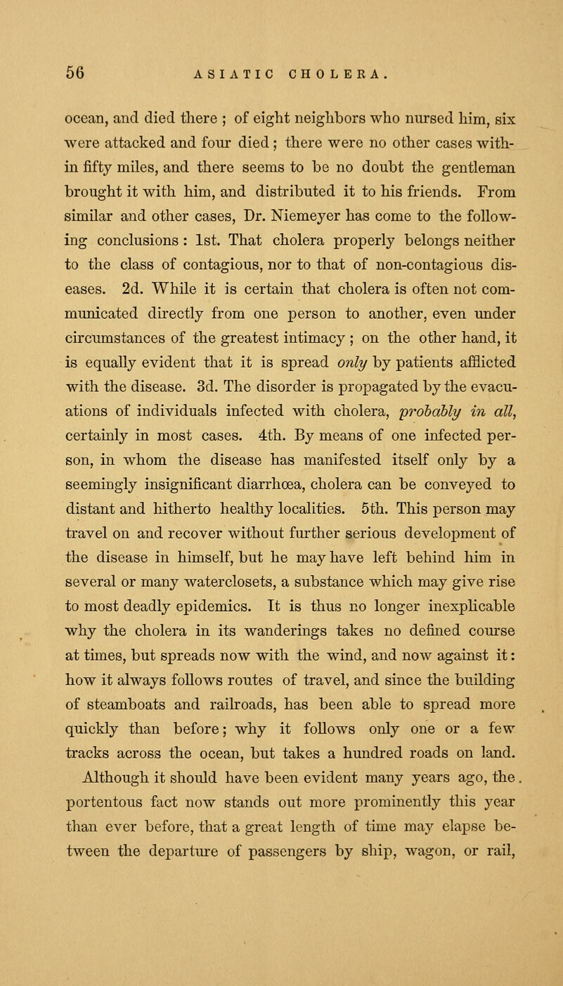 ocean, and died there ; of eight neighbors who nursed him, six were attacked and four died ; there were no other cases with- in fifty miles, and there seems to be no doubt the gentleman brought it with him, and distributed it to his friends. From similar and other cases, Dr. Niemeyer has come to the follow- ing conclusions : 1st. That cholera properly belongs neither to the class of contagious, nor to that of non-contagious dis- eases. 2d. While it is certain that cholera is often not com- municated directly from one person to another, even under circumstances of the greatest intimacy ; on the other hand, it is equally evident that it is spread only by patients afflicted with the disease. 3d. The disorder is propagated by the evacu- ations of individuals infected with cholera, prohdbly in all, certainly in most cases. 4th. By means of one infected per- son, in whom the disease has manifested itself only by a seemingly insignificant diarrhoea, cholera can be conveyed to distant and hitherto healthy localities. 5th. This person may travel on and recover without further serious development of the disease in himself, but he may have left behind him in several or many waterclosets, a substance which may give rise to most deadly epidemics. It is thus no longer inexphcable why the cholera in its wanderings takes no defined course at times, but spreads now with the wind, and now against it: how it always follows routes of travel, and since the building of steamboats and railroads, has been able to spread more quickly than before; why it follows only one or a few tracks across the ocean, but takes a hundred roads on land. Although it should have been evident many years ago, the. portentous fact now stands out more prominently this year than ever before, that a great length of time may elapse be- tween the departure of passengers by ship, wagon, or rail.