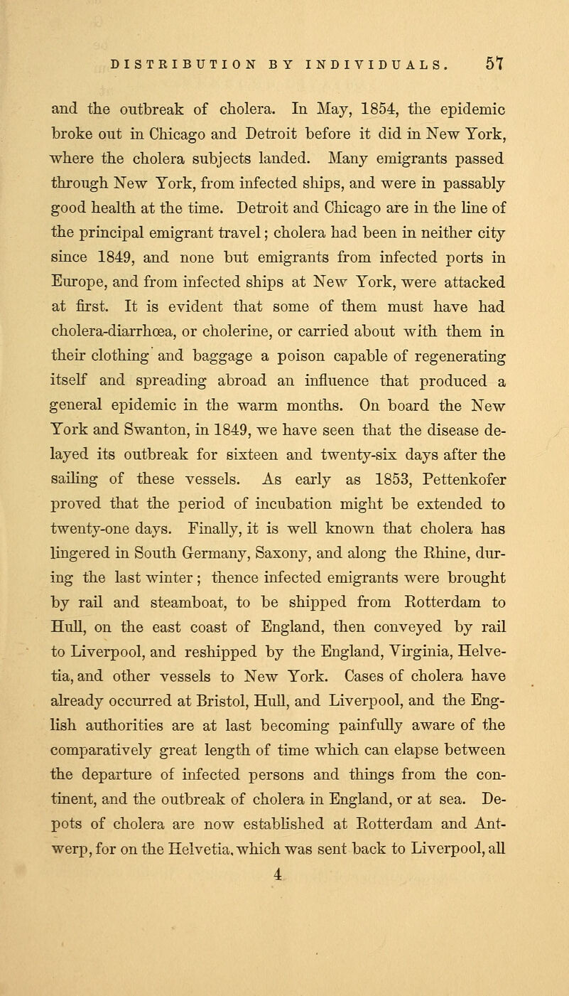 and the outbreak of cholera. In May, 1854, the epidemic broke ont in Chicago and Detroit before it did in New York, where the cholera subjects landed. Many emigrants passed through New York, from infected ships, and were in passably good health at the time. Detroit and Chicago are in the line of the principal emigrant travel; cholera had been in neither city since 1849, and none but emigrants from infected ports in Europe, and from infected ships at New York, were attacked at first. It is evident that some of them must have had cholera-diarrhoea, or cholerine, or carried about with them in their clothing and baggage a poison capable of regenerating itself and spreading abroad an influence that produced a general epidemic in the warm months. On board the New York and Swanton, in 1849, we have seen that the disease de- layed its outbreak for sixteen and twenty-six days after the saihng of these vessels. As early as 1853, Pettenkofer proved that the period of incubation might be extended to twenty-one days. Finally, it is well known that cholera has lingered in South G-ermany, Saxony, and along the Rhine, dur- ing the last winter ; thence infected emigrants were brought by rail and steamboat, to be shipped from Rotterdam to Hull, on the east coast of England, then conveyed by rail to Liverpool, and reshipped by the England, Virginia, Helve- tia, and other vessels to New York. Cases of cholera have already occurred at Bristol, Hull, and Liverpool, and the Eng- lish authorities are at last becoming painfully aware of the comparatively great length of time which can elapse between the departure of infected persons and things from the con- tinent, and the outbreak of cholera in England, or at sea. De- pots of cholera are now estabhshed at Rotterdam and Ant- werp, for on the Helvetia, which was sent back to Liverpool, all 4