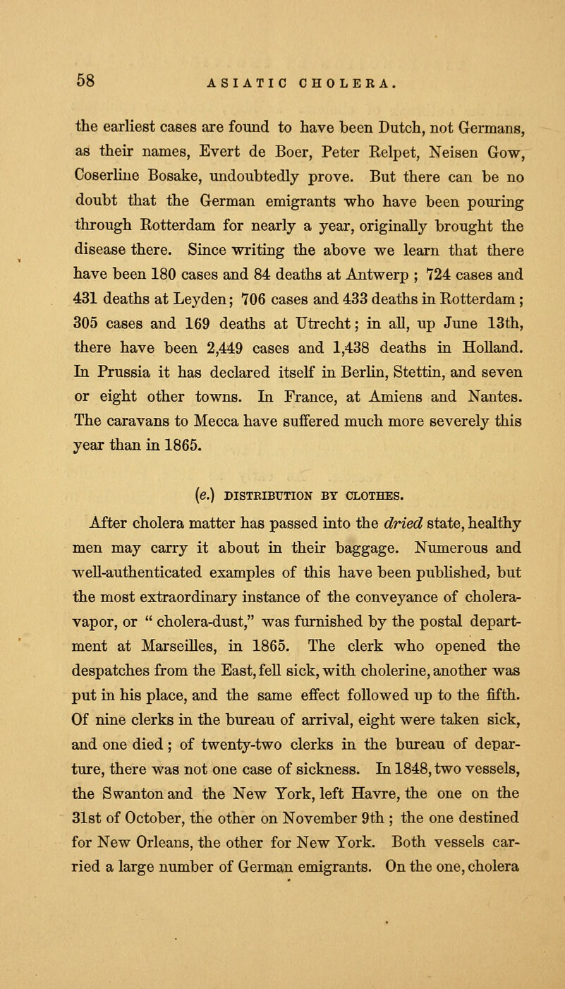 the earliest cases are found to have been Dutch, not Germans, as their names. Evert de Boer, Peter Kelpet, Neisen Gow, Coserliue Bosake, undoubtedly prove. But there can be no doubt that the German emigrants who have been pouring through Rotterdam for nearly a year, originally brought the disease there. Since writing the above we learn that there have been 180 cases and 84 deaths at Antwerp ; 724 cases and 431 deaths at Leyden; 706 cases and 433 deaths in Rotterdam; 305 cases and 169 deaths at Utrecht; in aU, up June 13th, there have been 2,449 cases and 1,438 deaths in Holland. In Prussia it has declared itself in Berlin, Stettin, and seven or eight other towns. In France, at Amiens and Nantes. The caravans to Mecca have suffered much more severely this year than in 1865. (e.) DISTRIBUTION BY CLOTHES. After cholera matter has passed into the dried state, healthy men may carry it about in their baggage. Numerous and well-authenticated examples of this have been pubhshed, but the most extraordinary instance of the conveyance of cholera- vapor, or  cholera-dust, was furnished by the postal depart- ment at Marseilles, in 1865. The clerk who opened the despatches from the East, feU sick, with cholerine, another was put in his place, and the same effect followed up to the fifth. Of nine clerks in the bureau of arrival, eight were taken sick, and one died; of twenty-two clerks in the bureau of depar- ture, there was not one case of sickness. In 1848, two vessels, the S wanton and the New York, left Havre, the one on the 31st of October, the other on November 9th ; the one destined for New Orleans, the other for New York. Both vessels car- ried a large number of German emigrants. On the one, cholera