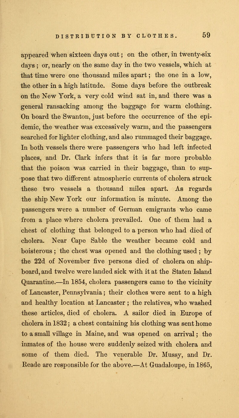 appeared when sixteen days out; on the other, in twenty-six days ; or, nearly on the same day in the two vessels, which at that time were one thousand miles apart; the one in a low, the other in a high latitude. Some days before the outbreak on the New York, a very cold wind sat in, and there was a general ransacking among the baggage for warm clothing. On board the Swanton, just before the occurrence of the epi- demic, the weather was excessively warm, and the passengers searched for lighter clothing, and also rummaged their baggage. In both vessels there were passengers who had left infected places, and Dr. Clark infers that it is far more probable that the poison was carried in their baggage, than to sup- pose that two different atmospheric currents of cholera struck these two vessels a thousand miles apart. As regards the ship New York our information is minute. Among the passengers were a number of German emigrants who came from a place where cholera prevailed. One of them had a chest of clothing that belonged to a person who had died of cholera. Near Cape Sable the weather became cold and boisterous ; the chest was opened and the clothing used ; by the 22d of November five persons died of cholera on ship- board, and twelve were landed sick with it at the Staten Island Quarantine.—^In 1854, cholera passengers came to the vicinity of Lancaster, Pennsylvania; their clothes were sent to a high and healthy location at Lancaster ; the relatives, who washed these articles, died of cholera. A sailor died in Europe of cholera in 1832; a chest containing his clothing was sent home to a small village in Maine, and was opened on arrival; the inmates of the house were suddenly seized with cholera and some of them died. The venerable Dr. Mussy, and Dr. Reade are responsible for the above.—At Guadaloupe, in 1865,