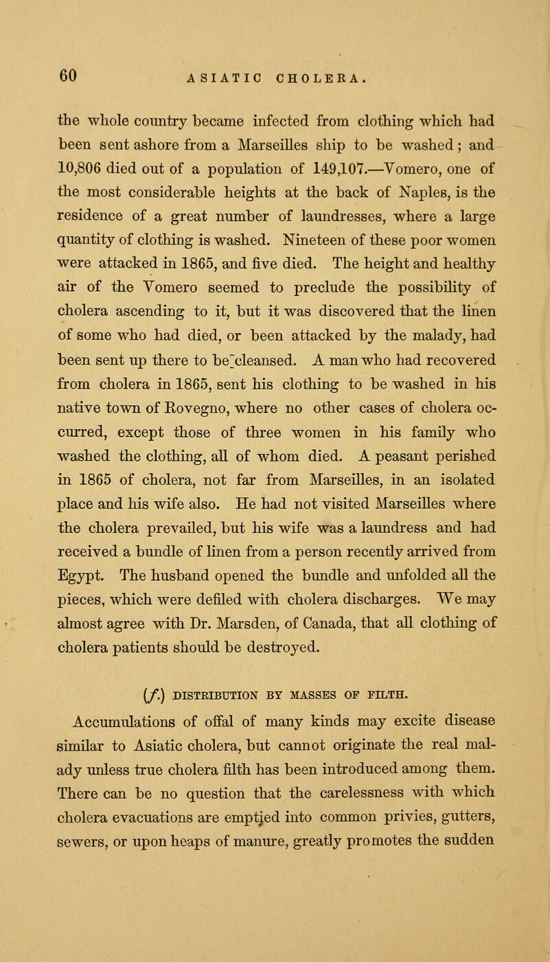 the whole country became infected from clothing which had been sent ashore from a Marseilles ship to be washed; and 10,806 died out of a population of 149,107.—Vomero, one of the most considerable heights at the back of Naples, is the residence of a great number of laundresses, where a large quantity of clothing is washed. Nineteen of these poor women were attacked in 1865, and five died. The height and healthy air of the Yomero seemed to preclude the possibility of cholera ascending to it, but it was discovered that the linen of some who had died, or been attacked by the malady, had been sent up there to be~cleansed. A man who had recovered from cholera in 1865, sent his clothing to be washed in his native town of Eovegno, where no other cases of cholera oc- curred, except those of three women in his family who washed the clothing, aU of whom died. A peasant perished in 1865 of cholera, not far from Marseilles, in an isolated place and his wife also. He had not visited Marseilles where the cholera prevailed, but his wife was a laundress and had received a bundle of linen from a person recently arrived from Egypt. The husband opened the bundle and unfolded aU the pieces, which were defiled with cholera discharges. We may almost agree with Dr. Marsden, of Canada, that aU clothing of cholera patients should be destroyed. (/.) DISTRIBUTION BY MASSES OF FILTH. Accumulations of offal of many kinds may excite disease similar to Asiatic cholera, but cannot originate the real mal- ady unless true cholera filth has been introduced among them. There can be no question that the carelessness with which cholera evacuations are emptied into common privies, gutters, sewers, or upon heaps of manure, greatly promotes the sudden