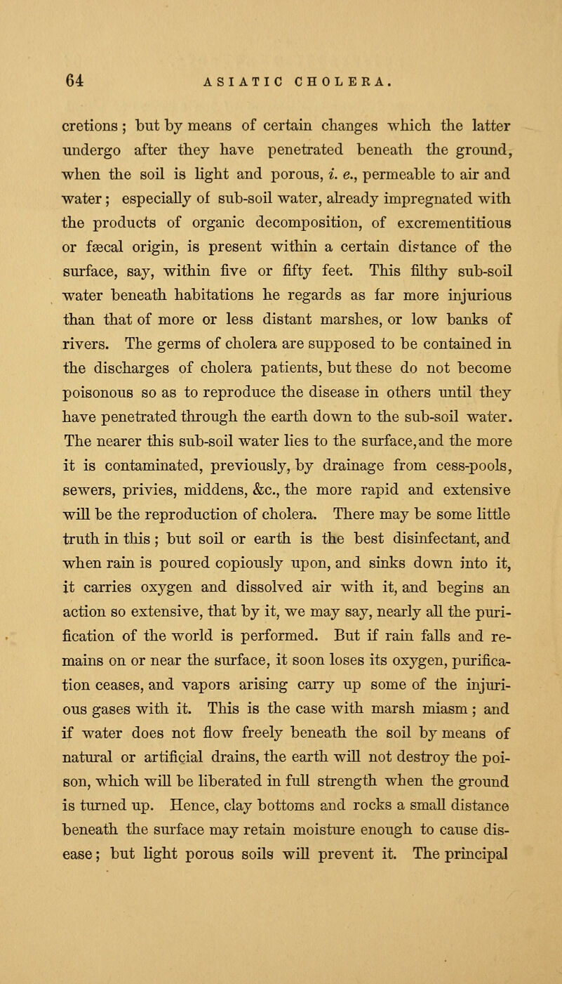 cretions; but by means of certain cbanges which, the latter undergo after they have penetrated beneath the ground, when the soil is light and porous, i. e., permeable to air and water; especially of sub-soil water, already impregnated with the products of organic decomposition, of excrementitious or fsecal origin, is present within a certain diptance of the surface, say, within five or fifty feet. This filthy sub-soil water beneath habitations he regards as far more injurious than that of more or less distant marshes, or low banks of rivers. The germs of cholera are supposed to be contained in the discharges of cholera patients, but these do not become poisonous so as to reproduce the disease in others until they have penetrated through the earth down to the sub-soil water. The nearer this sub-soil water lies to the surface, and the more it is contaminated, previously, by drainage from cess-pools, sewers, privies, middens, &c., the more rapid and extensive will be the reproduction of cholera. There may be some little truth in this ; but soil or earth is the best disinfectant, and when rain is poured copiously upon, and sinks down into it, it carries oxygen and dissolved air with it, and begins an action so extensive, that by it, we may say, nearly all the puri- fication of the world is performed. But if rain falls and re- mains on or near the surface, it soon loses its oxygen, purifica- tion ceases, and vapors arising carry up some of the injuri- ous gases with it. This is the case with marsh miasm; and if water does not flow freely beneath the soil by means of natural or artificial drains, the earth will not destroy the poi- son, which will be liberated in full strength when the ground is turned up. Hence, clay bottoms and rocks a small distance beneath the surface may retain moisture enough to cause dis- ease ; but light porous soils wiU prevent it. The principal
