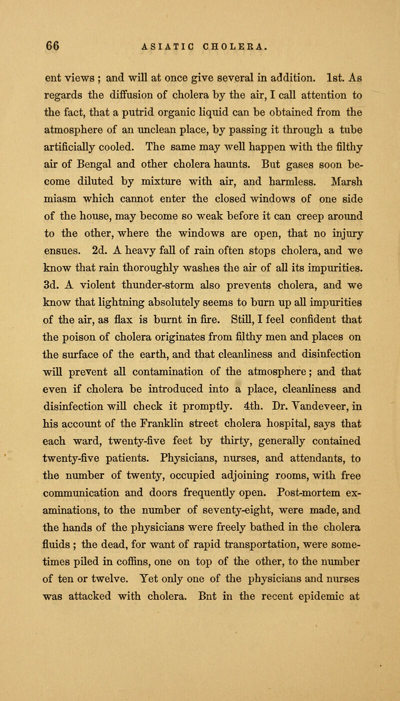ent views ; and will at once give several in addition. 1st. As regards the diffusion of cholera by the air, I call attention to the fact, that a putrid organic liquid can be obtained from the atmosphere of an unclean place, by passing it through a tube artificially cooled. The same may well happen with the filthy air of Bengal and other cholera haunts. But gases soon be- come diluted by mixture with air, and harmless. Marsh miasm which cannot enter the closed windows of one side of the house, may become so weak before it can creep around to the other, where the windows are open, that no injury ensues. 2d. A heavy fall of rain often stops cholera, and we know that rain thoroughly washes the air of all its impurities. 3d. A violent thunder-storm also prevents cholera, and we know that lightning absolutely seems to burn up all impurities of the air, as flax is burnt in fire. StiU, I feel confident that the poison of cholera originates from fiilthy men and places on the surface of the earth, and that cleanliness and disinfection will prevent all contamination of the atmosphere; and that even if cholera be introduced into a place, cleanliness and disinfection will check it promptly. 4th. Dr. Vandeveer, in his account of the Franklin street cholera hospital, says that each ward, twenty-five feet by thirty, generally contained twenty-five patients. Physicians, nurses, and attendants, to the number of twenty, occupied adjoining rooms, with free communication and doors frequently open. Post-mortem ex- aminations, to the number of seventy-eight, were made, and the hands of the physicians were freely bathed in the cholera fluids ; the dead, for want of rapid transportation, were some- times piled in cofiBns, one on top of the other, to the number of ten or twelve. Yet only one of the physicians and nurses was attacked with cholera. Bnt in the recent epidemic at