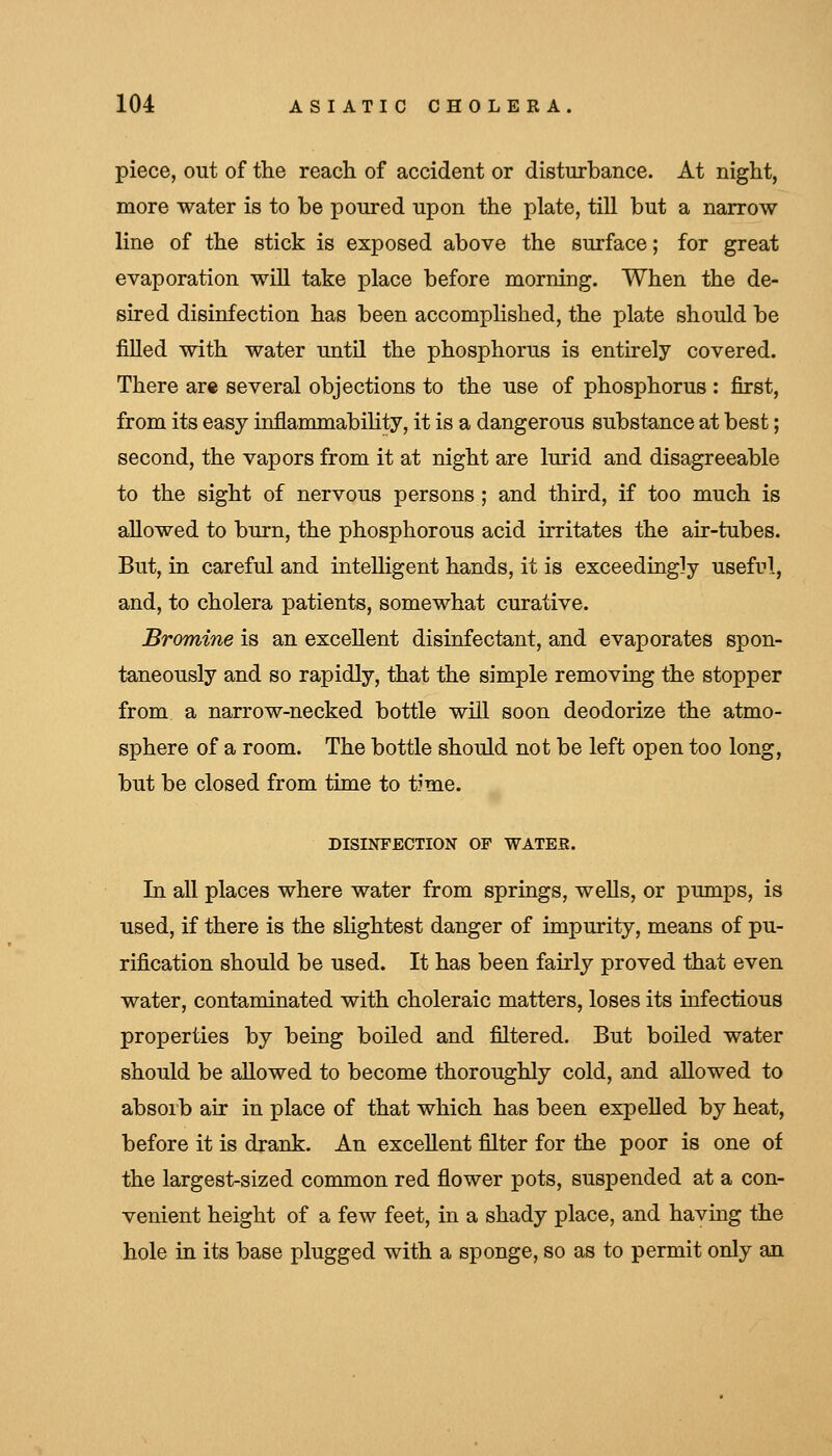 piece, out of the reach of accident or disturbance. At night, more water is to be poured upon the plate, till but a narrow line of the stick is exposed above the surface; for great evaporation will take place before morning. When the de- sired disinfection has been accomplished, the plate should be filled with water until the phosphorus is entirely covered. There arc several objections to the use of phosphorus : first, from its easy inflammabihty, it is a dangerous substance at best; second, the vapors from it at night are lurid and disagreeable to the sight of nervous persons ; and third, if too much is allowed to burn, the phosphorous acid irritates the air-tubes. But, in careful and inteUigent hands, it is exceedingly useful, and, to cholera patients, somewhat curative. Bromine is an excellent disinfectant, and evaporates spon- taneously and so rapidly, that the simple removing the stopper from a narrow-necked bottle will soon deodorize the atmo- sphere of a room. The bottle should not be left open too long, but be closed from time to time. DISINFECTION OF WATEE. In all places where water from springs, wells, or pumps, is used, if there is the slightest danger of impurity, means of pu- rification should be used. It has been fairly proved that even water, contaminated with choleraic matters, loses its infectious properties by being boiled and filtered. But boiled water should be allowed to become thoroughly cold, and allowed to absorb air in place of that which has been expelled by heat, before it is drank. An excellent filter for the poor is one of the largest-sized common red flower pots, suspended at a con- venient height of a few feet, in a shady place, and having the hole in its base plugged with a sponge, so as to permit only an