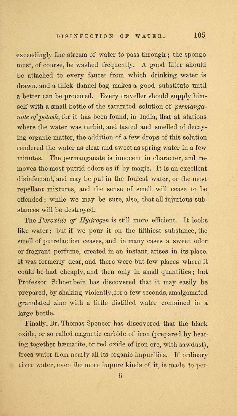 exceedingly fine stream of water to pass through ; the sponge must, of course, be washed frequently. A good filter should be attached to every faucet from which drinking water is drawn, and a thick flannel bag makes a good substitute until a better can be procured. Every traveller should supply him- self with a small bottle of the saturated solution of permanga- nate of potash, for it has been found, in India, that at stations where the water was turbid, and tasted and smeUed of decay- ing organic matter, the addition of a few drops of this solution rendered the water as clear and sweet as spring water in a few minutes. The permanganate is innocent in character, and re- moves the most putrid odors as if by magic. It is an excellent disinfectant, and may be put in the foulest water, or the most repellant mixtures, and the sense of smell will cease to be ofi'ended; while we may be sure, also, that aU injurious sub- stances wiU be destroyed. The Peroxide of Hydrogen is still more efficient. It looks like water; but if we pour it on the filthiest substance, the smell of putrefaction ceases, and in many cases a sweet odor or fragrant perfume, created in an instant, arises in its place. It was formerly dear, and there were but few places where it could be had cheaply, and then only in small quantities; but Professor Schoenbein has discovered that it may easily be prepared, by shaking violently, for a few seconds, amalgamated granulated zinc with a little distiUed water contained in a large bottle. Finally, Dr. Thomas Spencer has discovered that the black oxide, or so-called magnetic carbide of iron (prepared by heat- ing together haematite, or red oxide of iron ore, with sawdust), frees water from nearly all its organic impurities. If ordinary river water, even the more impure kinds of it, is made to per- 6
