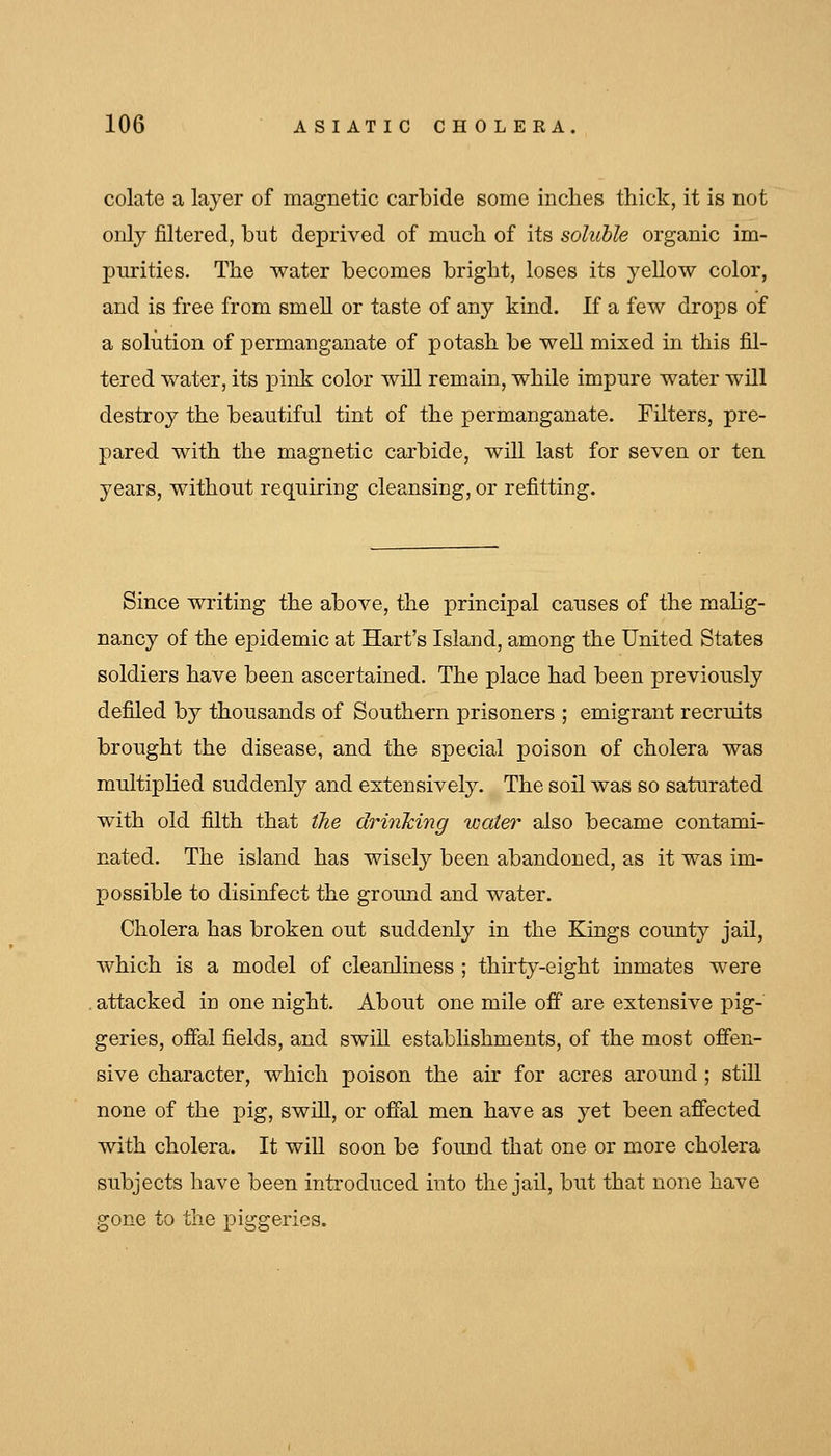 colate a layer of magnetic carbide some inclies thick, it is not only filtered, but deprived of much of its soluble organic im- purities. The water becomes bright, loses its yellow color, and is free from smell or taste of any kind. If a few drops of a solution of permanganate of potash be well mixed in this fil- tered water, its pink color will remain, while impure water will destroy the beautiful tint of the permanganate. Tilters, pre- pared with the magnetic carbide, will last for seven or ten years, without requiring cleansing, or refitting. Since writing the above, the principal causes of the mahg- nancy of the epidemic at Hart's Island, among the United States soldiers have been ascertained. The place had been previously defiled by thousands of Southern prisoners ; emigrant recruits brought the disease, and the special poison of cholera was multipKed suddenly and extensively. The soil was so saturated with old filth that tJie drinking water also became contami- nated. The island has wisely been abandoned, as it was im- possible to disinfect the ground and water. Cholera has broken out suddenly in the Kings county jail, which is a model of cleanliness ; thirty-eight inmates were . attacked in one night. About one mile off are extensive pig- geries, offal fields, and swiU establishments, of the most ofien- sive character, which poison the air for acres around ; still none of the pig, swiU, or ofial men have as yet been affected with cholera. It wiU soon be found that one or more cholera subjects have been introduced into the jail, but that none have gone to the piggeries.