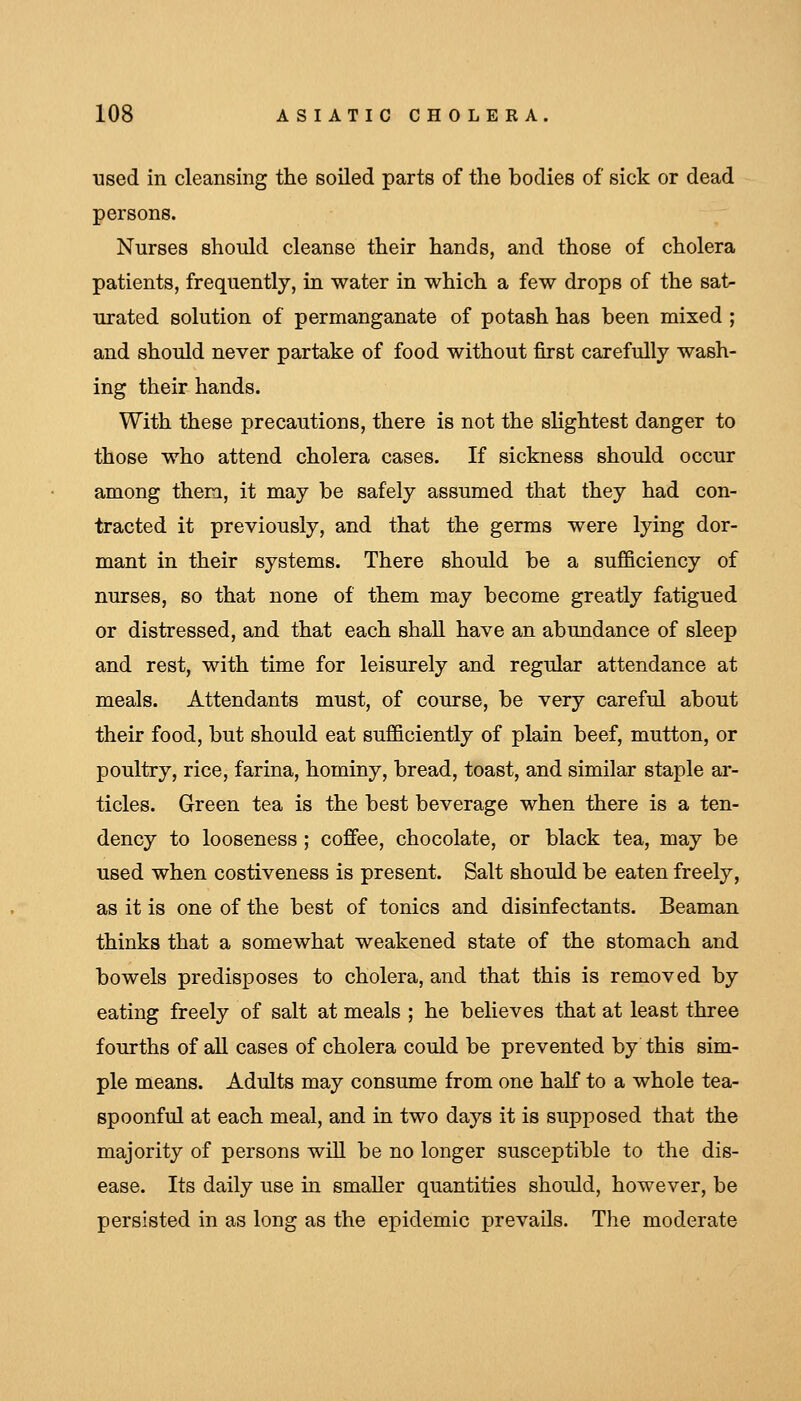 used in cleansing the soiled parts of the bodies of sick or dead persons. Nurses should cleanse their hands, and those of cholera patients, frequently, in water in which a few drops of the sat- urated solution of permanganate of potash has been mixed ; and should never partake of food without first carefully wash- ing their hands. With these precautions, there is not the sHghtest danger to those who attend cholera cases. If sickness should occur among them, it may be safely assumed that they had con- tracted it previously, and that the germs were lying dor- mant in their systems. There should be a sufficiency of nurses, so that none of them may become greatly fatigued or distressed, and that each shall have an abundance of sleep and rest, with time for leisurely and regular attendance at meals. Attendants must, of course, be very careful about their food, but should eat sufficiently of plain beef, mutton, or poultry, rice, farina, hominy, bread, toast, and similar staple ar- ticles. Green tea is the best beverage when there is a ten- dency to looseness ; coffee, chocolate, or black tea, may be used when costiveness is present. Salt should be eaten freely, as it is one of the best of tonics and disinfectants. Beaman thinks that a somewhat weakened state of the stomach and bowels predisposes to cholera, and that this is removed by eating freely of salt at meals ; he believes that at least three fourths of all cases of cholera could be prevented by this sim- ple means. Adults may consume from one half to a whole tea- spoonful at each meal, and in two days it is supposed that the majority of persons will be no longer susceptible to the dis- ease. Its daily use in smaller quantities should, however, be persisted in as long as the epidemic prevails. The moderate