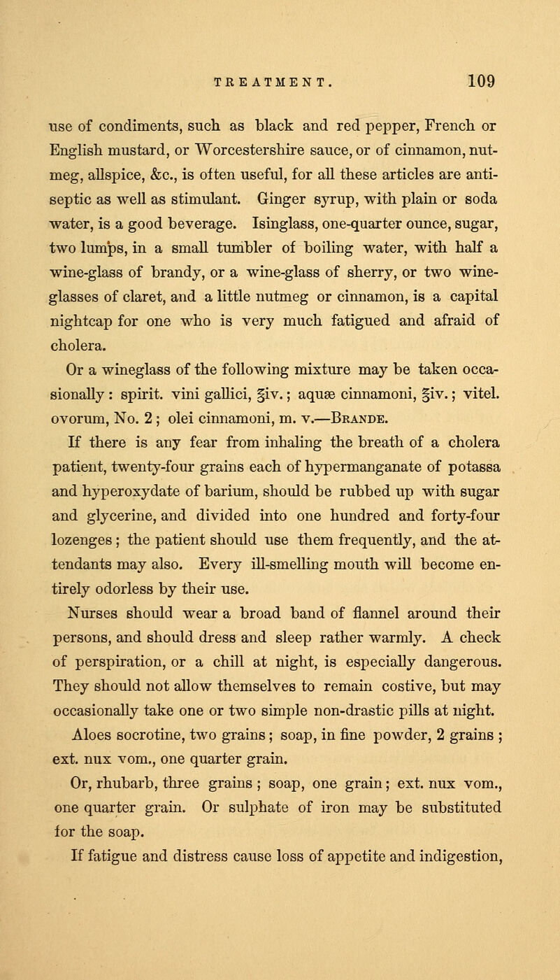 use of condiments, sucli as black and red pepper, French or Englisli mustard, or Worcestershire sauce, or of cinnamon, nut- meg, allspice, &c., is often useful, for all these articles are anti- septic as well as stimulant. Ginger syrup, with plain or soda water, is a good beverage. Isinglass, one-quarter ounce, sugar, two lum'ps, in a small tumbler of boihng water, with half a wine-glass of brandy, or a wine-glass of sherry, or two wine- glasses of claret, and a little nutmeg or cinnamon, is a capital nightcap for one who is very much fatigued and afraid of cholera. Or a wineglass of the following mixture may be taken occa- sionally : spirit, vini gallici, §iv.; aquae cinnamoni, |iv.; vital. ovorum, No. 2 ; olei cinnamoni, m. v.—Brande. If there is any fear from inhaling the breath of a cholera patient, twenty-four grains each of hypermanganate of potassa and hyperoxydate of barium, should be rubbed up with sugar and glycerine, and divided into one hundred and forty-four lozenges; the patient should use them frequently, and the at- tendants may also. Every ill-smelling mouth will become en- tirely odorless by their use. Nurses should wear a broad band of flannel around their persons, and should dress and sleep rather warmly. A check of perspiration, or a chill at night, is especially dangerous. They should not allow themselves to remain costive, but may occasionally take one or two simple non-drastic pills at night. Aloes socrotine, two grains; soap, in fine powder, 2 grains ; ext. nux vom., one quarter grain. Or, rhubarb, three grains ; soap, one grain; ext. nux vom., one quarter grain. Or sulphate of iron may be substituted for the soap. If fatigue and distress cause loss of appetite and indigestion,