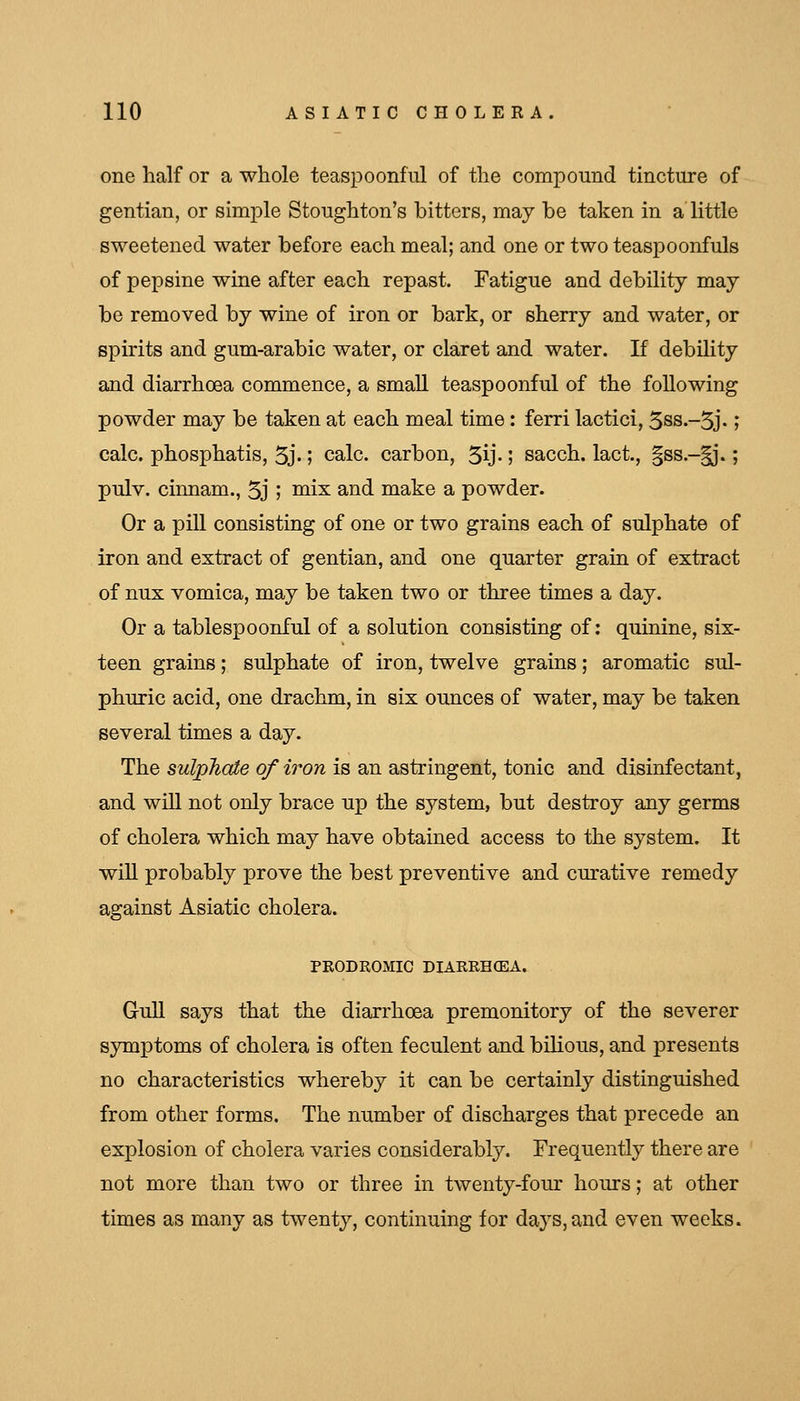one half or a whole teaspoonful of the compound tincture of gentian, or simple Stoughton's bitters, may be taken in a little sweetened water before each meal; and one or two teaspoonfuls of pepsine wine after each repast. Tatigue and debility may be removed by wine of iron or bark, or sherry and water, or spirits and gum-arabic water, or claret and water. If debility and diarrhoea commence, a small teaspoonful of the following powder may be taken at each meal time : ferri lactici, 3ss.-5j.; calc. phosphatis, 5j-; calc. carbon, 5ij-; sacch. lact, §ss.-^*.; pulv. cinnam., 5j I niix and make a powder. Or a pill consisting of one or two grains each of sulphate of iron and extract of gentian, and one quarter grain of extract of nux vomica, may be taken two or three times a day. Or a tablespoonful of a solution consisting of: quinine, six- teen grains; sulphate of iron, twelve grains; aromatic sul- phuric acid, one drachm, in six ounces of water, may be taken several times a day. The sulpTiaie of iron is an astringent, tonic and disinfectant, and will not only brace up the system, but destroy any germs of cholera which may have obtained access to the system. It wiU probably prove the best preventive and curative remedy against Asiatic cholera. FRODROMIC DIARRHOEA. Gull says that the diarrhoea premonitory of the severer symptoms of cholera is often feculent and bihous, and presents no characteristics whereby it can be certainly distinguished from other forms. The number of discharges that precede an explosion of cholera varies considerably. Frequently there are not more than two or three in twenty-four hours; at other times as many as twenty, continuing for days,and even weeks.