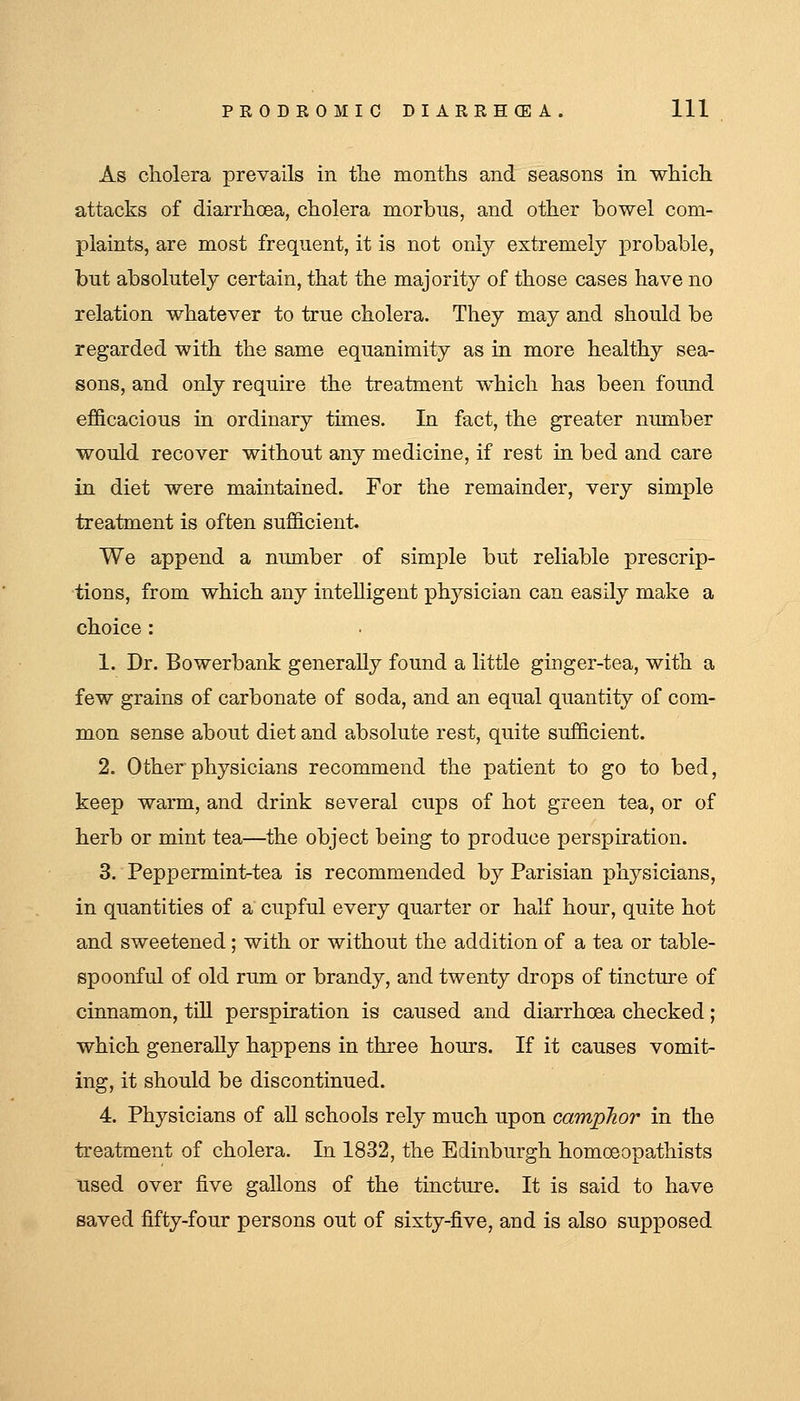 As cholera prevails in the months and seasons in which attacks of diarrhoea, cholera morbus, and other bowel com- plaints, are most frequent, it is not only extremely probable, but absolutely certain, that the majority of those cases have no relation whatever to true cholera. They may and should be regarded with the same equanimity as in more healthy sea- sons, and only require the treatment which has been found efficacious in ordinary times. In fact, the greater number would recover without any medicine, if rest in bed and care in diet were maintained. For the remainder, very simple treatment is often sufficient. We append a number of simple but reliable prescrip- tions, from which any intelligent physician can easily make a choice : 1. Dr. Bowerbank generally found a little ginger-tea, with a few grains of carbonate of soda, and an equal quantity of com- mon sense about diet and absolute rest, quite sufficient. 2. Other physicians recommend the patient to go to bed, keep warm, and drink several cups of hot green tea, or of herb or mint tea—the object being to produce perspiration. 3. Peppermint-tea is recommended by Parisian physicians, in quantities of a cupful every quarter or half hour, quite hot and sweetened; with or without the addition of a tea or table- spoonful of old rum or brandy, and twenty drops of tincture of cinnamon, till perspiration is caused and diarrhoea checked; which generally happens in three hours. If it causes vomit- ing, it should be discontinued. 4. Physicians of aU schools rely much upon camphor in the treatment of cholera. In 1832, the Edinburgh homoeopathists used over five gallons of the tincture. It is said to have saved fifty-four persons out of sixty-five, and is also supposed