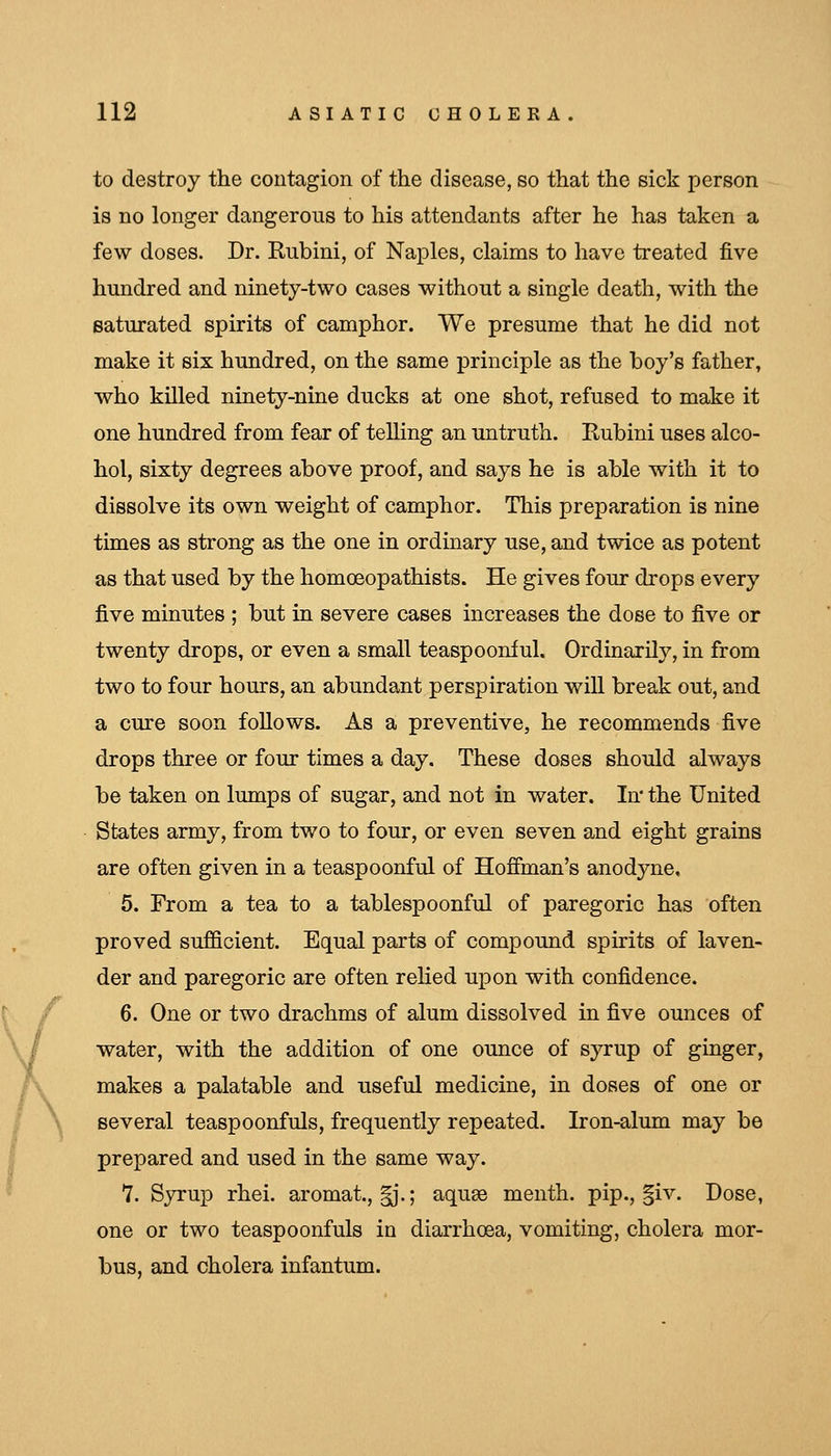 to destroy the contagion of the disease, so that the sick person is no longer dangerous to his attendants after he has taken a few doses. Dr. Rubini, of Naples, claims to have treated five hundred and ninety-two cases without a single death, with the saturated spirits of camphor. We presume that he did not make it six hundred, on the same principle as the boy's father, who killed ninety-nine ducks at one shot, refused to make it one hundred from fear of telling an untruth. Rubini uses alco- hol, sixty degrees above proof, and says he is able with it to dissolve its own weight of camphor. This preparation is nine times as strong as the one in ordinary use, and twice as potent as that used by the homoeopathists. He gives four drops every five minutes ; but in severe cases increases the dose to five or twenty drops, or even a small teaspoonful. Ordinarily, in from two to four hours, an abundant perspiration will break out, and a cure soon follows. As a preventive, he recommends five drops three or four times a day. These doses should always be taken on lumps of sugar, and not in water. In* the United States army, from two to four, or even seven and eight grains are often given in a teaspoonful of Hofiinan's anodyne, 5. From a tea to a tablespoonful of paregoric has often proved sufficient. Equal parts of compound spirits of laven- der and paregoric are often relied upon with confidence. 6. One or two drachms of alum dissolved in five ounces of water, with the addition of one ounce of syrup of ginger, makes a palatable and useful medicine, in doses of one or several teaspoonfuls, frequently repeated. Iron-alum may be prepared and used in the same way. 7. Syrup rhei. aromat., §j.; aquae menth. pip., |iv. Dose, one or two teaspoonfuls in diarrhoea, vomiting, cholera mor- bus, and cholera infantum.