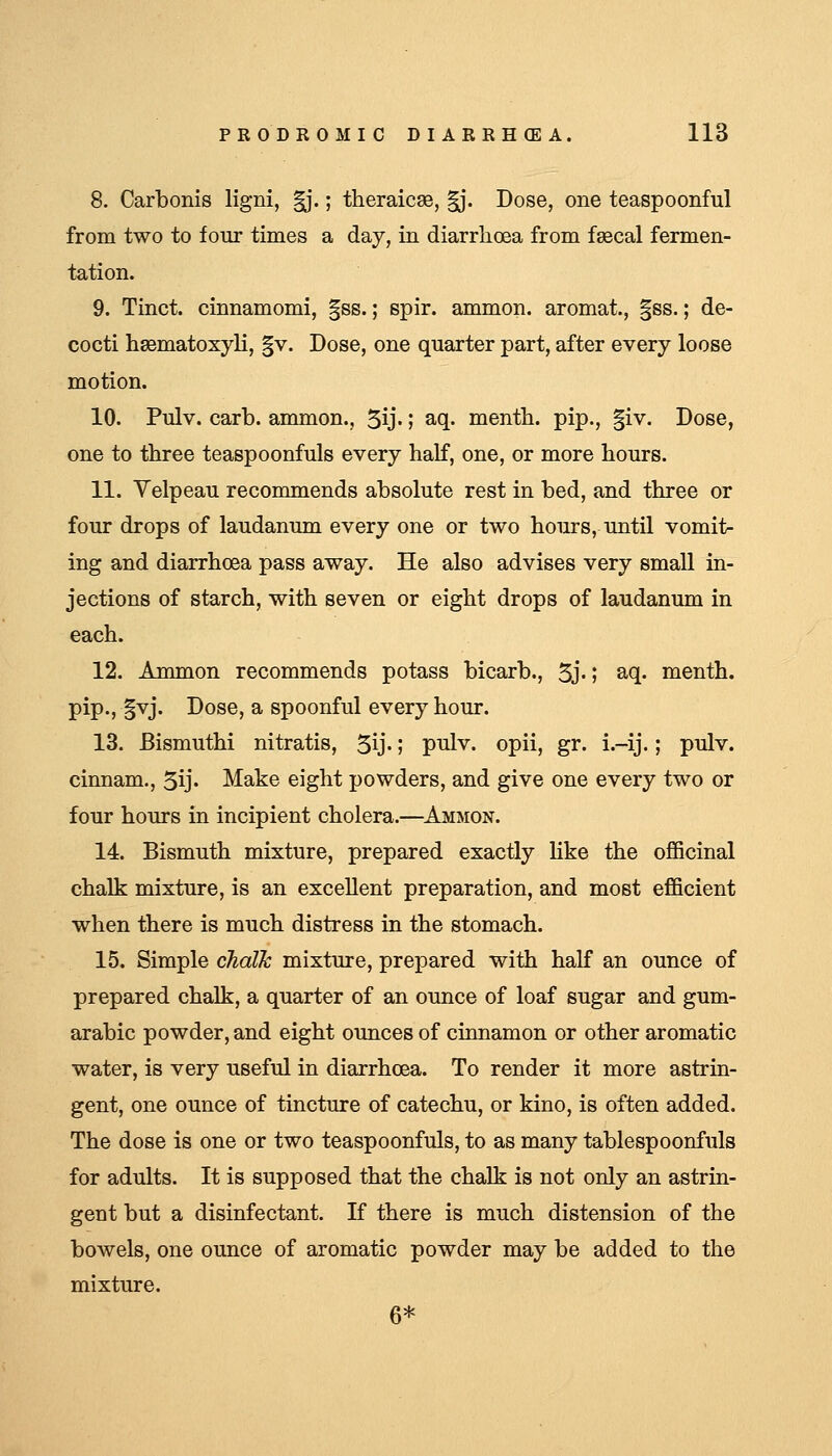 8. Carbonis ligni, ^.; theraicaB, |j. Dose, one teaspoonful from two to four times a day, in diarrhoea from fsecal fermen- tation. 9. Tinct. cinnamomi, |ss.; spir. ammon. aromat., §ss.; de- cocti liEematoxyli, |v. Dose, one quarter part, after every loose motion. 10. Pulv. carb. ammon., ^ij.; aq. mentb. pip., |iv. Dose, one to three teaspoonfuls every half, one, or more hours. 11. Velpeau recommends absolute rest in bed, and three or four drops of laudanum every one or two hours, until vomit- ing and diarrhoea pass away. He also advises very small in- jections of starch, with seven or eight drops of laudanum in each. 12. Anunon recommends potass bicarb., Sj-1 aq. menth. pip., §vj. Dose, a spoonful every hour. 13. Bismuthi nitratis, 5ij-; pulv. opii, gr. i.-ij.; pulv. cinnam., 5ij' Make eight powders, and give one every two or four hours in incipient cholera.—Ammon. 14. Bismuth mixture, prepared exactly like the officinal chalk mixture, is an excellent preparation, and most efficient when there is much distress in the stomach. 15. Simple chalk mixture, prepared with half an ounce of prepared chalk, a quarter of an ounce of loaf sugar and gum- arabic powder, and eight ounces of cinnamon or other aromatic water, is very useful in diarrhoea. To render it more astrin- gent, one ounce of tincture of catechu, or kino, is often added. The dose is one or two teaspoonfuls, to as many tablespoonfuls for adults. It is supposed that the chalk is not only an astrin- gent but a disinfectant. If there is much distension of the bowels, one ounce of aromatic powder may be added to the mixture. 6*