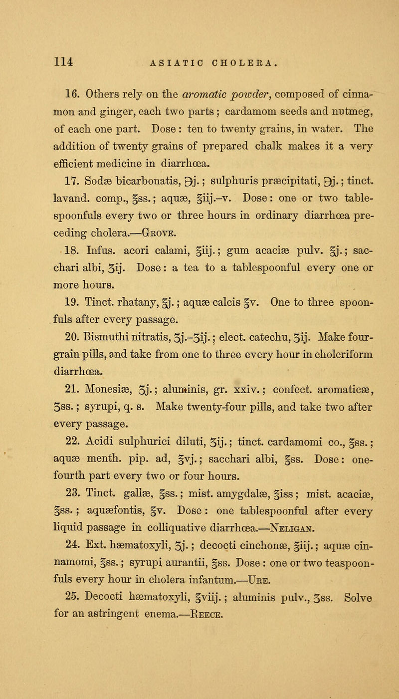 16. Others rely on the aromatic poivder, composed of cinna- mon and ginger, each two parts ; cardamom seeds and nutmeg, of each one part. Dose : ten to twenty grains, in water. The addition of twenty grains of prepared chalk makes it a very efficient medicine in diarrhoea. 17. Sod93 bicarbonatis, 9j.; sulphuris prsecipitati, 9j.; tinct. lavand. comp., §ss.; aquas, §iij.-v. Dose: one or two table- spoonfuls every two or three hours in ordinary diarrhoea pre- ceding cholera.—Grove. 18. Infus. acori calami, |iij.; gum acaciae pulv. |j.; sac- chari albi, 5ij- Dose: a tea to a tablespoonful every one or more hours. 19. Tinct. rhatany, ^.; aquae calcis §v. One to three spoon- fuls after every passage. 20. Bismuthinitratis,5j-5ij-\ elect, catechu, 5ij- Make four- grain pills, and take from one to three every hour in choleriform diarrhoea. 21. MonesiaB, 5j-1 aluminis, gr. xxiv.; confect. aromaticae, 5ss.; syrupi, q. s. Make twenty-four pills, and take two after every passage. 22. Acidi sulphurici diluti, 5ij.; tinct. cardamomi co., §ss.; aquas menth. pip. ad, §vj.; sacchari albi, §ss. Dose: one- fourth part every two or four hours. 23. Tinct. gallae, §ss.; mist, amygdalse, §iss; mist, acaciae, §ss. ; aquaefontis, §v. Dose : one tablespoonful after every liquid passage in colliquative diarrhoea.—Neligan. 24. Ext. haematoxyli, 5j.; decocti cinchonse, §iij.; aquge cin- namomi, §ss.; syrupi aurantii, §ss. Dose : one or two teaspoon- fuls every hour in cholera infantum.—Ure. 25. Decocti haematoxyli, |viij.; aluminis pulv., 5ss. Solve for an astringent enema.—Eeece.