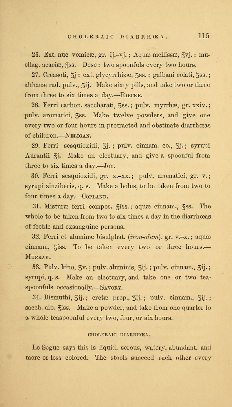 26. Ext. nuc vomicEO, gr. ij.-vj.; Aqu^ mellissEe, |vj.; mu- cilag. acacise, §ss. Dose : two spoonfuls every two hours. 27. Creasoti, 5j I ^^t. glycyiThizse, 5ss.; galbani colati, 5ss.; althaese rad. pulv., 5ij' Make sixty pills, and take two or three from three to sis times a day.—Eiecke. 28. Ferri carbon, saccharati, 5ss.; pulv. myrrhse, gr. xxiv.; pulv. aromatici, 5ss. Make twelve powders, and give one every two or four hours in protracted and obstinate diarrhoeas of children.—Neligan. 29. Ferri sesquioxidi, 5j- ; pi^dv. cinnam. co., 5j'; syrupi Aurantii §j. Make an electuary, and give a spoonful from three to six times a day.—Joy. 30. Ferri sesquioxidi, gr. x.-xx.; pulv. aromatici, gr. v.; syrupi zinziberis, q. s. Make a bolus, to be taken from two to four times a day.—Copland. 31. Misturee ferri compos. |iss.; aquae cinnam., §ss. The whole to be taken from two to six times a day in the diarrhoeas of feeble and exsanguine persons. 32. Ferri et aluminse bisulphat. {iron-alum), gr. v.-x.; aquse cinnam., giss. To be taken every two or three hours.—■ Murray. 33. Pulv. kino, 5v.; pulv. aluminis, Sy-; ptilv. cinnam., 5ij«; syrupi, q. s. Make an electuary, and take one or two tea- spoonfuls occasionally.—Savory. 34. Bismuthi, 5ij«; cretse prep., Sy*; pulv. cinnam., 5y- J sacch. alb. |iss. Make a powder, and take from one quarter to a whole teaspoonful every two, four, or six hours. CHOLERAIC DIARRHCEA. Le Segue says this is liquid, serous, watery, abundant, and more or less colored. The stools succeed each other every