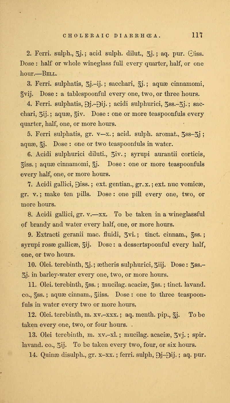 2. Ferri. snlph., 5j'; acid sulph. dilut, 5j-; aq. pur. ©iss. Dose : half or whole wineglass full every quarter, half, or one hour.—Bell. 3. Ferri. sulphatis, 3j-ij-1 sacchari, ^'.; aquae cinnamomi, |vij. Dose : a tablespoonful every one, two, or three hours. 4. Ferri. sulphatis, Bj.-9ij.; acidi sulphurici, 3ss.-5j.; sac- chari, 5ij.; aquee, §iv. Dose : one or more teaspoonfuls every quarter, half, one, or more hours. 5. Ferri sulphatis, gr. v—x.; acid, sulph. aromat, 5ss-3j ; aquae, ^*. Dose : one or two teaspoonfuls in water. 6. Acidi sulphurici diluti., 5iv.; syrupi aurantii corticis, §iss.; aqu83 cinnamomi, |j. Dose : one or more teaspoonfuls every half, one, or more hours. 7. Acidi gallici, 9iss.; ext. gentian., gr.x.; ext. nuc vomicae, gr. V.; make ten pills. Dose : one pill every one, two, or more hours. 8. Acidi galUci, gr. v.—xx. To be taken in a wineglassful of brandy and water every half, one, or more hours. 9. Extracti geranii mac. fluidi, 5vi.; tinct. cinnam., §ss.; syrupi rosse gallicae, §ij. Dose: a dessertspoonful every half, one, or two hours. 10. Olei. terebinth, 5j-; aatheris sulphurici,5iij. Dose: 5ss.- 5j. in barley-water every one, two, or more hours. 11. Olei. terebinth, §ss.; mucilag. acacise, §ss.; tinct. lavand. CO., §ss.; aquae cinnam., |iiss. Dose : one to three teaspoon- fuls in water every two or more hours. 12. Olei. terebinth, m. xv.-xxx.; aq. menth. pip., |j. To be taken every one, two, or four hours. . 13. Olei terebinth, m. xv.-xl.; mucilag. acaciae, 5vj.; spir. lavand. co., 5y- To be taken every two, four, or six hours. 14. Quinae disulph., gr. x-xx.; ferri. sulph, 9j-9ij.; aq. pur.