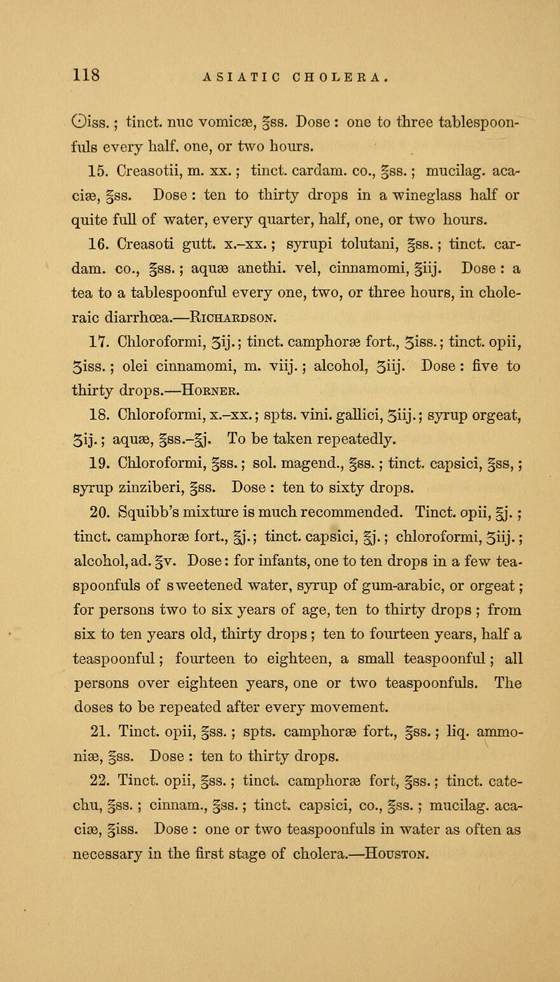 Oiss.; tinct. nuc vomicae, gss. Dose : one to three tablespoon- fuls every lialf, one, or two hours. 15. Creasotii, m. xx.; tinct. cardam. co., §ss.; mucilag. aca- cia, |ss. Dose : ten to thirty drops in a wineglass half or quite full of water, every quarter, half, one, or two hours. 16. Creasoti gutt. x.-xx.; syrupi tolutani, §ss.; tinct. car- dam. CO., §ss.; aquae anethi. vel, cinnamomi, §iij. Dose : a tea to a tablespoonful every one, two, or three hours, in chole- raic diarrhoea.—Richaedson. 17. Ohloroformi, 5ij.; tinct. camphorse fori, 5iss.; tinct. opii, 5iss.; olei cinnamomi, m. viij.; alcohol, 5iij- Dose: five to thirty drops.—Horner. 18. Chloroformi, x.-xx.; spts. vini. gaUici, 5iij. I syrup orgeat, 5ij.; aquse, §ss.-^. To be taken repeatedly. 19. Chloroformi, §ss.; sol. magend., §ss.; tinct capsici, |ss,; syrup zinziberi, |ss. Dose : ten to sixty drops. 20. Squibb's mixture is much recommended. Tinct. opii, ^*.; tinct. camphorse fort., |j.; tinct. capsici, |j.; chloroformi, 5iij-; alcohol, ad. gv. Dose: for infants, one to ten drops in a few tea- spoonfuls of sweetened water, syrup of gum-arabic, or orgeat; for persons two to six years of age, ten to thirty drops ; from six to ten years old, thirty drops ; ten to fourteen years, half a teaspoonful; fourteen to eighteen, a small teaspoonful; all persons over eighteen years, one or two teaspoonfuls. The doses to be repeated after every movement. 21. Tinct. opii, |ss.; spts. camphorse fort., §ss.; liq. ammo- nise, |ss. Dose : ten to thirty drops. 22. Tinct. opii, |ss.; tinct. camphorse fort, |ss.; tinct. cate- chu, §ss. ; cinnam., gss.; tinct. capsici, co., §ss.; mucilag. aca- cise, §iss. Dose : one or two teaspoonfuls in water as often as necessary in the first stage of cholera.—Houston.
