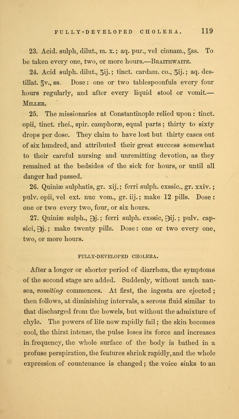 23. Acid, sulph, dilut., m. x.; aq. pur., vel cinnam., gss. To be taken every one, two, or more hours.—Braithwaite. 24. Acid sulph. dilut., 5ij-1 tinct. cardam. co., 5ij-; aq. des- tillat. §v., ss. Dose: one or two tablespoonfuls every four hours regularly, and after every liquid stool or vomit.— MiLLEE. 25. The missionaries at Constantinople relied upon: tinct. opii, tinct. rhei., spir. camphorss, equal parts; thirty to sixty drops per dose. They claim to have lost but thirty cases out of six hundred, and attributed their great success somewhat to their careful nursing and unremitting devotion, as they remained at the bedsides of the sick for hours, or until all danger had passed. 26. Quinise sulphatis, gr. xij.; ferri sulph. exssic, gr. xxiv. ; pulv. opii, vel ext. nuc vom., gr. iij.; make 12 pills. Dose : one or two every two, four, or six hours. 27. Quinise sulph., 9j.; ferri sulph. exssic, 9ij.; pulv. cap- sici, 9j.; make twenty pills. Dose: one or two every one, two, or more hours. FULLY-DEVELOPED CHOLERA. After a longer or shorter period of diarrhoea, the symptoms of the second stage are added. Suddenly, without much nau- sea, vomiting commences. At first, the ingesta are ejected ; then follows, at diminishing intervals, a serous fluid similar to that discharged from the bowels, but without the admixture of chyle. The powers of hfe now rapidly fail; the skin becomes cool, the thirst intense, the pulse loses its force and increases in frequency, the whole surface of the body is bathed in a profuse perspiration, the features shrink rapidly, and the whole expression of countenance is changed; the voice sinks to an