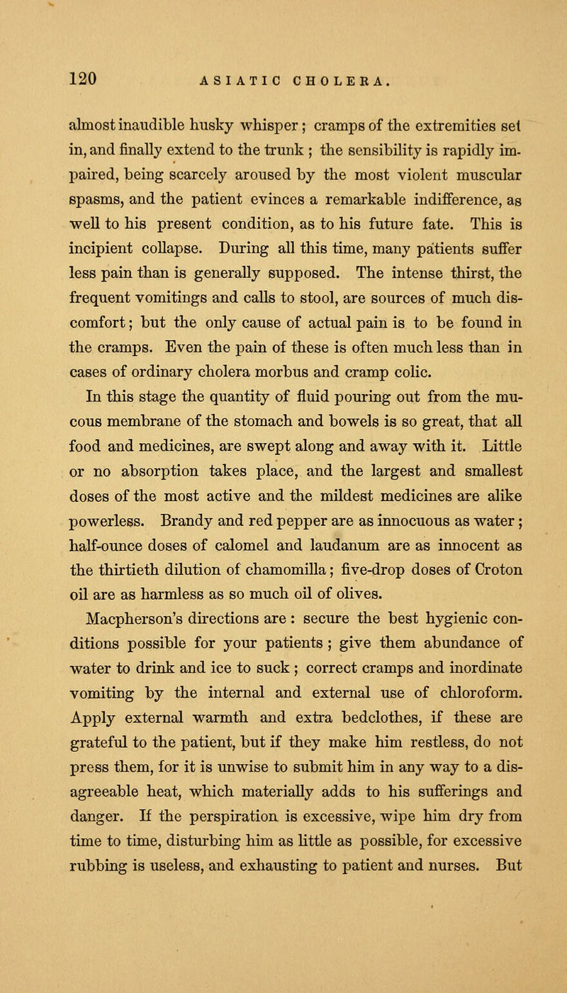 almost inaudible husky whisper; cramps of the extremities set in, and finally extend to the trunk ; the sensibility is rapidly im- paired, being scarcely aroused by the most violent muscular spasms, and the patient evinces a remarkable indifference, as well to his present condition, as to his future fate. This is incipient collapse. During all this time, many patients suffer less pain than is generally supposed. The intense thirst, the frequent vomitings and calls to stool, are sources of much dis- comfort ; but the only cause of actual pain is to be found in the cramps. Even the pain of these is often much less than in cases of ordinary cholera morbus and cramp colic. In this stage the quantity of fluid pouring out from the mu- cous membrane of the stomach and bowels is so great, that all food and medicines, are swept along and away with it. Little or no absorption takes place, and the largest and smallest doses of the most active and the mildest medicines are alike powerless. Brandy and red pepper are as innocuous as water; half-ounce doses of calomel and laudanum are as innocent as the thirtieth dilution of chamomilla; five-drop doses of Croton oil are as harmless as so much oil of olives. Macpherson's directions are : secure the best hygienic con- ditions possible for your patients ; give them abundance of water to drink and ice to suck ; correct cramps and inordinate vomiting by the internal and external use of chloroform. Apply external warmth and extra bedclothes, if these ai'e grateful to the patient, but if they make him restless, do not press them, for it is unwise to submit him in any way to a dis- agreeable heat, which materially adds to his sufferings and danger. If the perspiration is excessive, wipe him dry from time to time, disturbing him as little as possible, for excessive rubbing is useless, and exhausting to patient and nurses. But