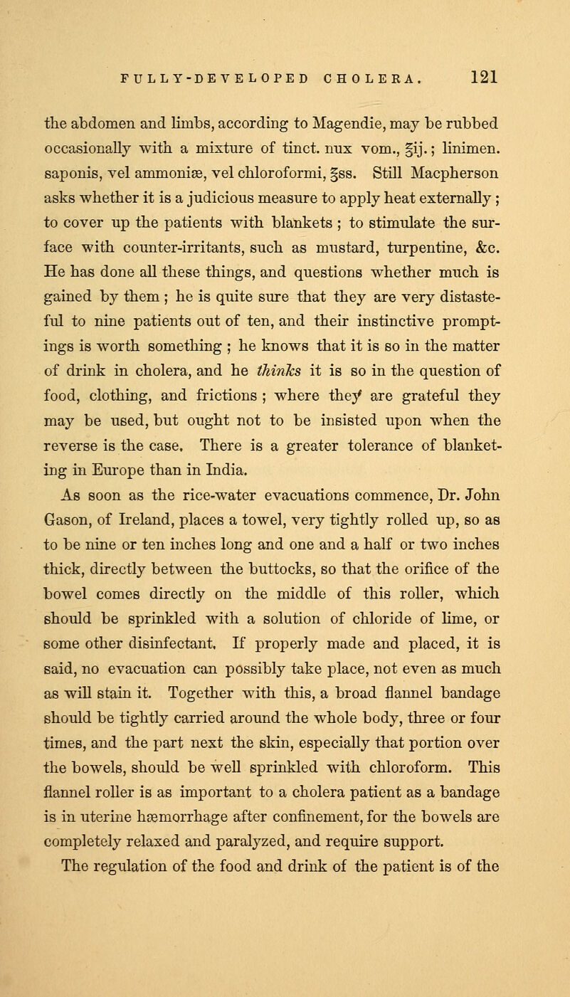 the abdomen and limbs, according to Magendie, may be rubbed occasionally with a mixture of tinct. nux vom., §ij.; linimen. saponis, vel ammonise, vel chloroformi, §ss. Still Macpherson asks whether it is a judicious measure to apply heat externally; to cover up the patients with blankets ; to stimulate the sur- face with counter-irritants, such as mustard, turpentine, &c. He has done all these things, and questions whether much is gained by them ; he is quite sure that they are very distaste- ful to nine patients out of ten, and their instinctive prompt- ings is worth something ; he knows that it is so in the matter of drink in cholera, and he (hinks it is so in the question of food, clothing, and frictions ; where they are grateful they may be used, but ought not to be insisted upon when the reverse is the case. There is a greater tolerance of blanket- ing in Europe than in India. As soon as the rice-water evacuations commence, Dr. John Gason, of Ireland, places a towel, very tightly rolled up, so as to be nine or ten inches long and one and a half or two inches thick, directly between the buttocks, so that the orifice of the bowel comes directly on the middle of this roller, which should be sprinkled with a solution of chloride of Kme, or some other disinfectant. If properly made and placed, it is said, no evacuation can possibly take place, not even as much as will stain it. Together with this, a broad jQannel bandage should be tightly carried around the whole body, three or four times, and the part next the skin, especially that portion over the bowels, should be weU sprinkled with chloroform. This flannel roller is as important to a cholera patient as a bandage is in uterine heemorrhage after confinement, for the bowels are completely relaxed and paralyzed, and require support. The regulation of the food and drink of the patient is of the