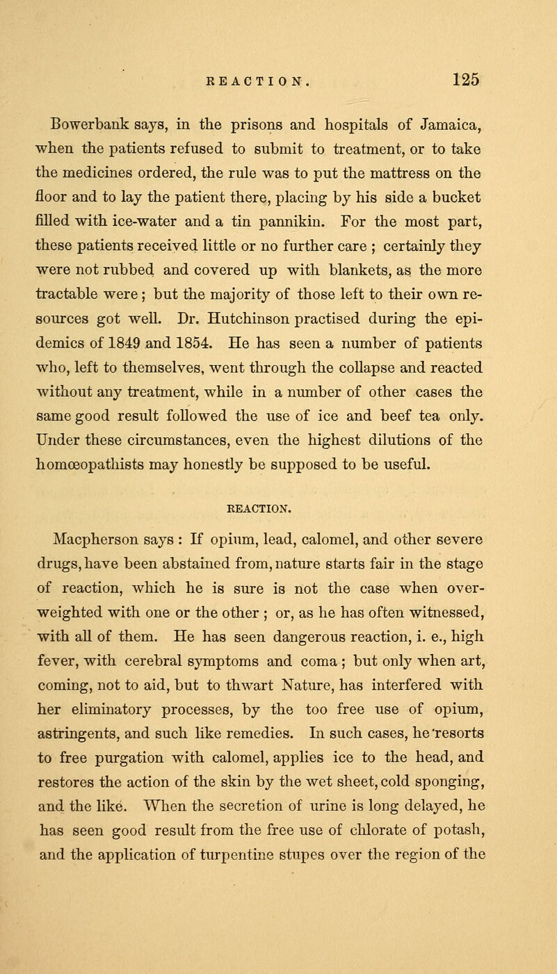 Bowerbank says, in the prisons and hospitals of Jamaica, when the patients refused to submit to treatment, or to take the medicines ordered, the rule was to put the mattress on the floor and to lay the patient there, placing by his side a bucket filled with ice-water and a tin pannikin. For the most part, these patients received little or no further care ; certainly they were not rubbed and covered up with blankets, as the more tractable were ; but the majority of those left to their own re- sources got well. Dr. Hutchinson practised during the epi- demics of 1849 and 1854. He has seen a number of patients who, left to themselves, went through the coUapse and reacted without any treatment, while in a number of other cases the same good result followed the use of ice and beef tea only. Under these circumstances, even the highest dilutions of the homceopathists may honestly be supposed to be useful. Macpherson says : If opium, lead, calomel, and other severe drugs, have been abstained from, nature starts fair in the stage of reaction, which he is sure is not the case when over- weighted with one or the other ; or, as he has often witnessed, with all of them. He has seen dangerous reaction, i. e., high fever, with cerebral symptoms and coma ; but only when art, coming, not to aid, but to thwart Nature, has interfered with her eliminatory processes, by the too free use of opium, astringents, and such like remedies. In such cases, he 'resorts to free purgation with calomel, applies ice to the head, and restores the action of the skin by the wet sheet, cold sponging, and the like. When the secretion of urine is long delayed, he has seen good result from the free use of chlorate of potash, and the application of turpentine stupes over the region of the
