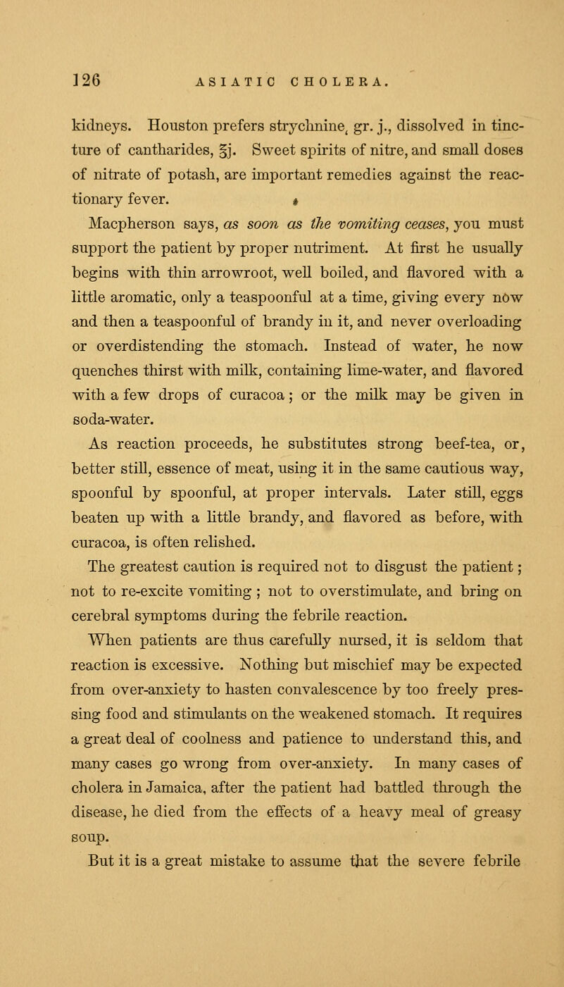 kidneys. Houston prefers strychnine, gr. j., dissolved in tinc- ture of cantharides, §j. Sweet spirits of nitre, and small doses of nitrate of potash, are important remedies against the reac- tionary fever. « Macpherson says, as soon as the vomiting ceases, you must support the patient by proper nutriment. At first he usually begins with thin arrowroot, well boiled, and flavored with a little aromatic, only a teaspoonful at a time, giving every now and then a teaspoonful of brandy in it, and never overloading or overdistending the stomach. Instead of water, he now quenches thirst with milk, containing lime-water, and flavored with a few drops of curacoa; or the milk may be given in soda-water. As reaction proceeds, he substitutes strong beef-tea, or, better stiU, essence of meat, using it in the same cautious way, spoonful by spoonful, at proper intervals. Later stiU, eggs beaten up with a httle brandy, and flavored as before, with curacoa, is often rehshed. The greatest caution is required not to disgust the patient; not to re-excite vomiting ; not to overstimulate, and bring on cerebral symptoms during the febrile reaction. When patients are thus carefully nursed, it is seldom that reaction is excessive. Nothing but mischief may be expected from over-anxiety to hasten convalescence by too freely pres- sing food and stimulants on the weakened stomach. It requires a great deal of coohiess and patience to understand this, and many cases go wrong from over-anxiety. In many cases of cholera in Jamaica, after the patient had battled through the disease, he died from the effects of a heavy meal of greasy soup. But it is a great mistake to assume tjiat the severe febrile