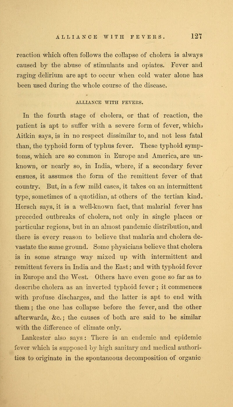 reaction which often follows the collapse of cholera is always caused by the abuse of stimulants and opiates. Fever and raging delirium are apt to occur when cold water alone has been used during the whole course of the disease. ALLIANCE WITH FEVERS. In the fourth stage of cholera, or that of reaction, the patient is apt to suffer with a severe form of fever, which? Aitkin saj^s, is in no respect dissimilar to, and not less fatal than, the typhoid form of typhus fever. These typhoid symp- toms, which are so common in Europe and America, are un- known, or nearly so, in India, where, if a secondary fever ensues, it assumes the form of the remittent fever of that country. But, in a few mild cases, it takes on an intermittent type, sometimes of a quotidian, at others of the tertian kind. Hersch says, it is a well-known fact, that malarial fever has preceded outbreaks of cholera, not only in single places or particular regions, but in an almost pandemic distribution, and there is every reason to believe that malaria and cholera de- vastate the same ground. Some physicians beheve that cholera is in some strange way mixed up with intermittent and remittent fevers in India and the East; and with typhoid fever in Europe and the West. Others have even gone so far as to describe cholera as an inverted typhoid fever ; it commences with profuse discharges, and the latter is apt to end with them; the one has coUapse before the fever, and the other afterwards, &c.; the causes of both are said to be similar w^ith the difference of climate only. Lankester also says : There is an endemic and epidemic fever which is supposed by high sanitary and medical authori- ties to originate in the spontaneous decomposition of organic