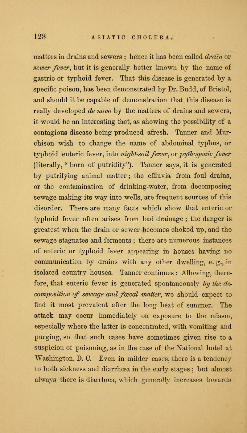 matters in drains and sewers ; hence it has been called drain or seicer yet?e?*, but it is generally better known by the name of gastric or typhoid fever. That this disease is generated by a specific poison, has been demonstrated by Dr. Budd, of Bristol, and should it be capable of demonstration that this disease is really developed de novo by the matters of drains and sewers, it would be an interesting fact, as showing the possibility of a contagious disease being produced afresh. Tanner and Mur- chison wish to change the name of abdominal typhus, or typhoid enteric fever, into night-soil fever, ox pythogenic fever (literally,  born of putridity). Tanner says, it is generated by putrifying animal matter; the efi&uvia from foul drains, or the contamination of drinking-water, from decomposing sewage making its way into wells, are frequent sources of this disorder. There are many facts which show that enteric or typhoid fever often arises from bad drainage ; the danger is greatest when the drain or sewer becomes choked up, and the sewage stagnates and ferments ; there are numerous instances of enteric or typhoid fever appearing in houses having no communication by drains with any other dwelling, e. g., in isolated country houses. Tanner continues : Allowing, there- fore, that enteric fever is generated spontaneously hy the de- composition of sewage and fcecal matter, we should expect to find it most prevalent after the long heat of summer. The attack may occur immediately on exposure to the miasm, especially where the latter is concentrated, with vomiting and purging, so that such cases have sometimes given rise to a suspicion of poisoning, as in the case of the National hotel at Washington, D. C. Even in milder cases, there is a tendency to both sickness and diarrhoea in the early stages ; but almost always there is diarrhoea, which generally increases towards