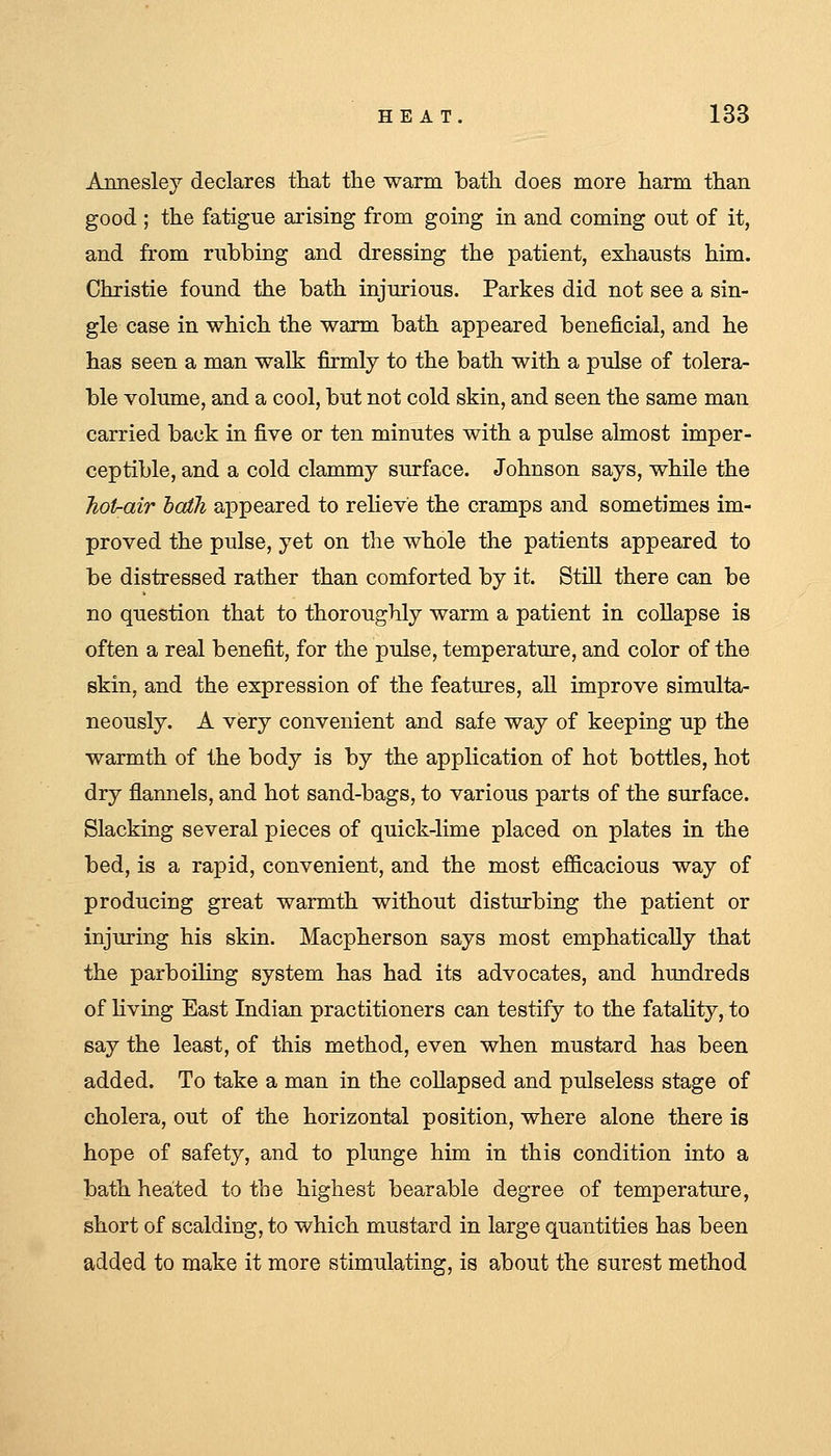 Annesley declares tliat the ■warm bath does more harm than good ; the fatigue arising from going in and coming out of it, and from rubbing and dressing the patient, exhausts him. Christie found the bath injurious. Parkes did not see a sin- gle case in which the warm bath appeared beneficial, and he has seen a man walk firmly to the bath with a pulse of tolera- ble volume, and a cool, but not cold skin, and seen the same man carried back in five or ten minutes with a pulse almost imper- ceptible, and a cold clammy surface. Johnson says, while the Tiotrair haili appeared to relieve the cramps and sometimes im- proved the pulse, yet on the whole the patients appeared to be distressed rather than comforted by it. Still there can be no question that to thoroughly warm a patient in collapse is often a real benefit, for the pulse, temperature, and color of the skin, and the expression of the features, all improve simulta- neously. A very convenient and safe way of keeping up the warmth of the body is by the application of hot bottles, hot dry flannels, and hot sand-bags, to various parts of the surface. Slacking several pieces of quick-lime placed on plates in the bed, is a rapid, convenient, and the most eflBcacious way of producing great warmth without disturbing the patient or injuring his skin. Macpherson says most emphatically that the parboiling system has had its advocates, and hundreds of living East Indian practitioners can testify to the fataUty, to say the least, of this method, even when mustard has been added. To take a man in the collapsed and pulseless stage of cholera, out of the horizontal position, where alone there is hope of safety, and to plunge him in this condition into a bath heated to the highest bearable degree of temperature, short of scalding, to which mustard in large quantities has been added to make it more stimulating, is about the surest method