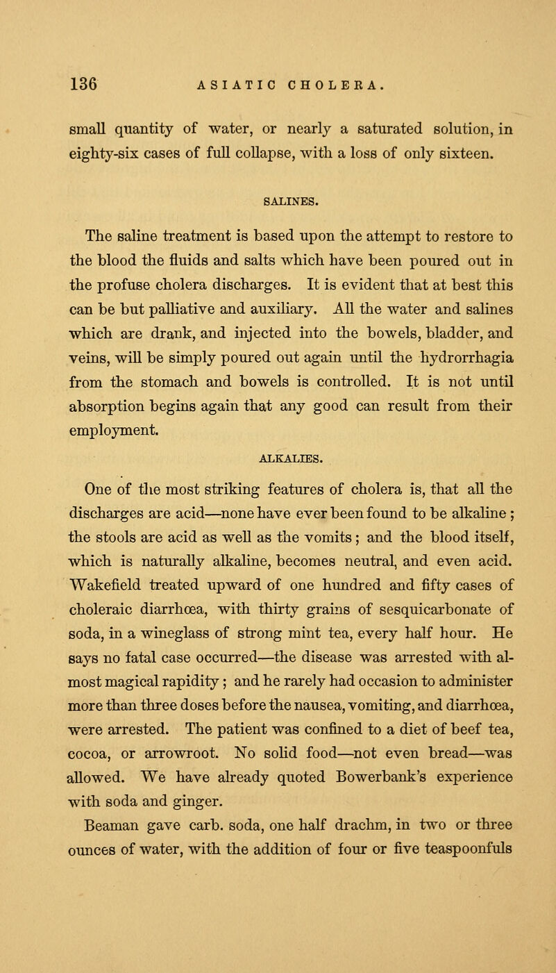 small quantity of water, or nearly a saturated solution, in eighty-six cases of full collapse, with a loss of only sixteen. SALINES. The saline treatment is based upon the attempt to restore to the blood the fluids and salts which have been poured out in the profuse cholera discharges. It is evident that at best this can be but palliative and auxiliary. All the water and salines which are drank, and injected into the bowels, bladder, and veins, will be simply poured out again until the hydrorrhagia from the stomach and bowels is controlled. It is not until absorption begins again that any good can result from their employment. ALKALIES. One of the most striking features of cholera is, that all the discharges are acid—^none have ever been found to be alkaline; the stools are acid as well as the vomits ; and the blood itself, which is naturally alkaline, becomes neutral, and even acid. Wakefield treated upward of one hundred and fifty cases of choleraic diarrhoea, with thirty grains of sesquicarbonate of soda, in a wineglass of strong mint tea, every half hour. He says no fatal case occurred—^the disease was arrested with al- most magical rapidity; and he rarely had occasion to administer more than three doses before the nausea, vomiting, and diarrhoea, were arrested. The patient was confined to a diet of beef tea, cocoa, or arrowroot. No sohd food—^not even bread—was allowed. We have aheady quoted Bowerbank's experience with soda and ginger. Beaman gave carb. soda, one half drachm, in two or three ounces of water, with the addition of four or five teaspoonfuls