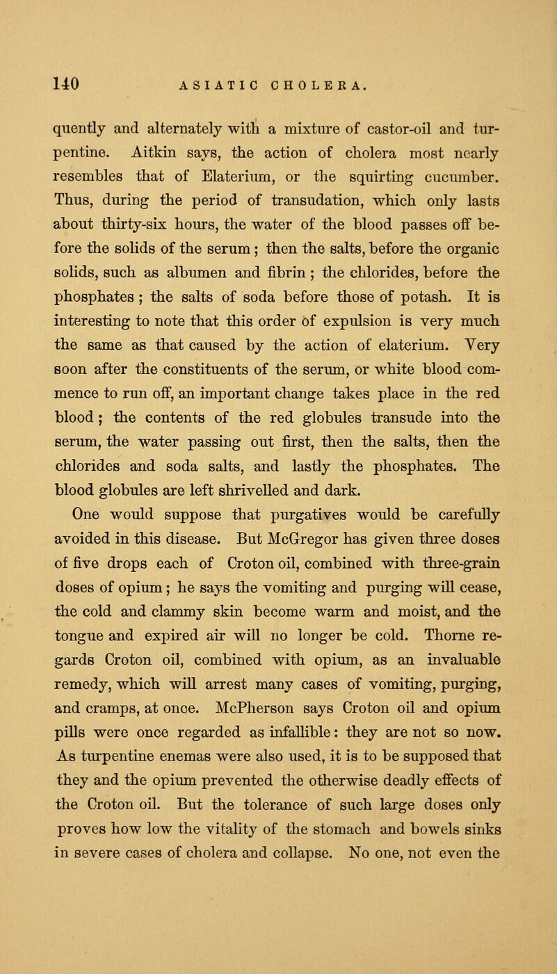 quently and alternately with a mixture of castor-oil and tur- pentine. Aitkin says, the action of cholera most nearly resembles that of Elaterium, or the squirting cucumber. Thus, during the period of transudation, which only lasts about thirty-six hours, the water of the blood passes off be- fore the solids of the serum ; then the salts, before the organic solids, such as albumen and fibrin ; the chlorides, before the phosphates; the salts of soda before those of potash. It is interesting to note that this order of expulsion is very much the same as that caused by the action of elaterium. Yery soon after the constituents of the serum, or white blood com- mence to run off, an important change takes place in the red blood; the contents of the red globules transude into the sermn, the water passing out first, then the salts, then the chlorides and soda salts, and lastly the phosphates. The blood globules are left shrivelled and dark. One would suppose that purgatives would be carefully avoided in this disease. But McGregor has given three doses of five drops each of Croton oil, combined with three-grain doses of opium; he says the vomiting and purging will cease, the cold and clammy skin become warm and moist, and the tongue and expired air will no longer be cold. Thome re- gards Croton oil, combined with opium, as an invaluable remedy, which will arrest many cases of vomiting, purging, and cramps, at once. McPherson says Croton oil and opium pills were once regarded as infallible: they are not so now. As turpentine enemas were also used, it is to be supposed that they and the opium prevented the otherwise deadly effects of the Croton oil. But the tolerance of such large doses only proves how low the vitality of the stomach and bowels sinks in severe cases of cholera and collapse. No one, not even the