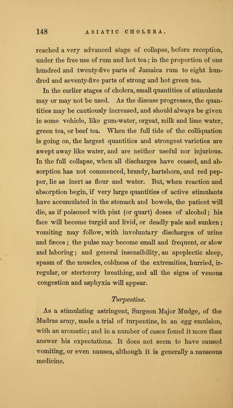 reached a very advanced stage of collapse, before reception, under the free use of rum and hot tea; in the proportion of one hundred and twenty-five parts of Jamaica rum to eight hun- dred and seventy-five parts of strong and hot green tea. In the earHer stages of cholera, small quantities of stimulants may or may not be used. As the disease progresses, the quan- tities may be cautiously increased, and should always be given in some vehicle, like gum-water, orgeat, milk and hme water, green tea, or beef tea. When the full tide of the colliquation is going on, the largest quantities and strongest varieties are swept away like water, and are neither useful nor injurious. In the full coUapse, when all discharges have ceased, and ab- sorption has not commenced, brandy, hartshorn, and red pep- per, lie as inert as flour and water. But, when reaction and absorption begin, if very large quantities of active stimulants have accumulated in the stomach and bowels, the patient will die, as if poisoned with pint (or quart) doses of alcohol; his face wiU become turgid and livid, or deadly pale and sunken; vomiting may follow, with involuntary discharges of urine and faeces ; the pulse may become small and frequent, or slow and laboring ; and general insensibility, an apoplectic sleep, spasm of the muscles, coldness of the extremities, hurried, ir- regular, or sterterory breathing, and aU the signs of venous congestion and asphyxia wiU appear. Turpentine. As a stimulating astringent, Surgeon Major Mudge, of the Madras army, made a trial of turpentine, in an egg emulsion, with an aromatic; and in a number of cases found it more than answer his expectations. It does not seem to have caused vomiting, or even nausea, although it is generally a nauseous medicine.