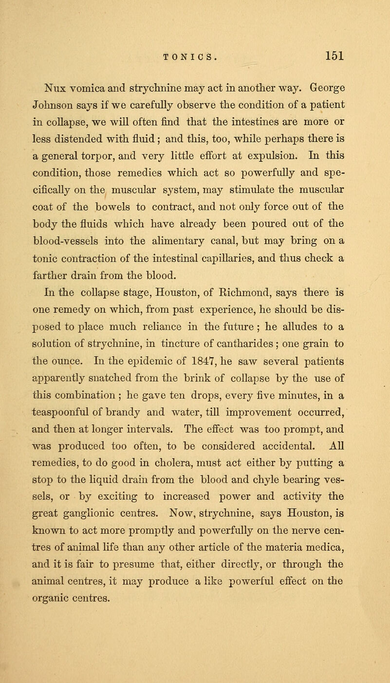 Nux vomica and strychnine may act in another way. George Johnson says if we carefully observe the condition of a patient in collapse, we will often find that the intestines are more or less distended with fluid ; and this, too, while perhaps there is a general torpor, and very little effort at expulsion. In this condition, those remedies which act so powerfully and spe- cifically on the muscular system, may stimulate the muscular coat of the bowels to contract, and not only force out of the body the fluids which have aheady been poured out of the blood-vessels into the alimentary canal, but may bring on a tonic contraction of the intestinal capillaries, and thus check a farther drain from the blood. In the collapse stage, Houston, of Richmond, says there is one remedy on which, from past experience, he should be dis- posed to place much reliance in the future ; he alludes to a solution of strychnine, in tincture of cantharides ; one grain to the ounce. In the epidemic of 1847, he saw several patients apparently snatched from the brink of collapse by the use of this combination ; he gave ten drops, every five minutes, in a teaspoonful of brandy and water, tiU improvement occurred, and then at longer intervals. The effect was too prompt, and was produced too often, to be considered accidental. AH remedies, to do good in cholera, must act either by putting a stop to the liquid drain from the blood and chyle bearing ves- sels, or by exciting to increased power and activity the great ganglionic centres. Now, strychnine, says Houston, is known to act more promptly and powerfully on the nerve cen- tres of animal life than any other article of the materia medica, and it is fair to presume that, either directl}^ or through the animal centres, it may produce a like powerful effect on the organic centres.