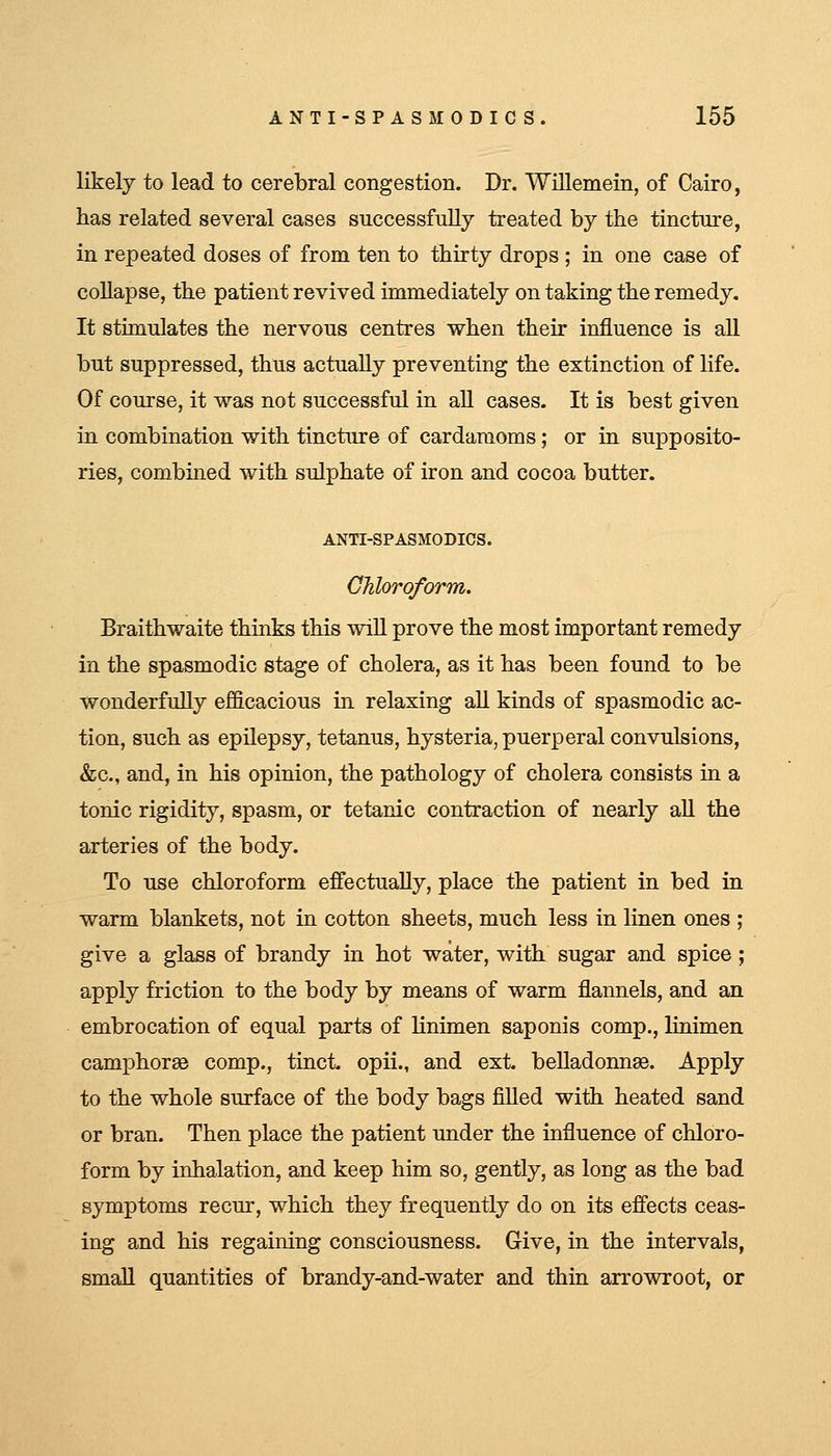 likely to lead to cerebral congestion. Dr. Willemein, of Cairo, has related several cases successfully treated by the tincture, in repeated doses of from ten to thirty drops ; in one case of collapse, the patient revived immediately on taking the remedy. It stimulates the nervous centres when their influence is aU but suppressed, thus actually preventing the extinction of life. Of course, it was not successful in all cases. It is best given in combination with tincture of cardamoms; or in supposito- ries, combined with sulphate of iron and cocoa butter. ANTI-SPASMODICS. Chloroform. Braithwaite thinks this wiU prove the most important remedy in the spasmodic stage of cholera, as it has been found to be wonderfully efficacious in relaxing all kinds of spasmodic ac- tion, such as epilepsy, tetanus, hysteria, puerperal convulsions, &c., and, in his opinion, the pathology of cholera consists in a tonic rigidity, spasm, or tetanic contraction of nearly aU the arteries of the body. To use chloroform effectually, place the patient in bed in warm blankets, not in cotton sheets, much less in linen ones ; give a glass of brandy in hot water, with sugar and spice ; apply friction to the body by means of warm flannels, and an embrocation of equal parts of Hnimen saponis comp., linimen camphorse comp., tinct. opii., and ext. beUadonnse. Apply to the whole surface of the body bags filled with heated sand or bran. Then place the patient under the influence of chloro- form by inhalation, and keep him so, gently, as long as the bad symptoms recur, which they frequently do on its efiects ceas- ing and his regaining consciousness. Give, in the intervals, small quantities of brandy-and-water and thin arrowroot, or