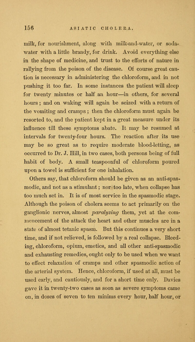 milk, for nourishment, along with milk-and-water, or soda- water with a little brandy, for drink. Avoid everything else in the shape of medicine, and trust to the efforts of nature in rallying from the poison of the disease. Of course great cau- tion is necessary in administering the chloroform, and in not pushing it too far. In some instances the patient will sleep for twenty minutes or half an hour—^in others, for several hours ; and on waking will again be seized with a return of the vomiting and cramps ; then the chloroform must again be resorted to, and the patient kept in a great measure under its influence till these symptoms abate. It may be resumed at intervals for twenty-four hours. The reaction after its use may be so great as to require moderate blood-letting, as occurred to Dr. J. Hill, in two cases, both persons being of full habit of body. A small teaspoonful of chloroform poured upon a towel is sufficient for one inhalation. Others say, that chloroform should be given as an anti-spas- modic, and not as a stimulant; nor too late, when coUapse has too much set in. It is of most service in the spasmodic stage. Although the poison of cholera seems to act primarily on the ganglionic nerves, almost paralyzing them, yet at the com- mencement of the attack the heart and other muscles are in a state of almost tetanic spasm. But this continues a very short time, and if not relieved, is followed by a real collapse. Bleed- ing, chloroform, opium, emetics, and aU other anti-spasmodic and exhausting remedies, ought only to be used when we want to effect relaxation of cramps and other spasmodic action of the arterial system. Hence, chloroform, if used at all, must be used early, and cautiously, and for a short time only. Davies gave it in twenty-two cases as soon as severe symptoms came on, in doses of seven to ten minims every hour, half horn', or