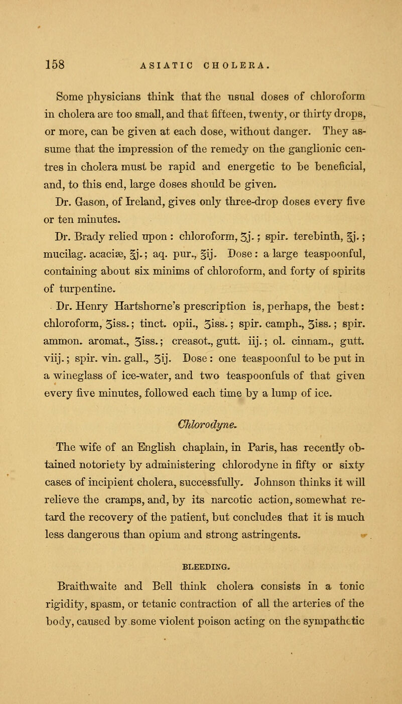 Some physicians think that the usual doses of chloroform in cholera are too small, and that fifteen, twenty, or thirty drops, or more, can he given at each dose, without danger. They as- sume that the impression of the remedy on the ganglionic cen- tres in cholera must be rapid and energetic to he beneficial, and, to this end, large doses should be given. Dr. Gason, of Ireland, gives only three-drop doses every five or ten minutes. Dr. Brady relied upon : chloroform, 5j-; spir. terebinth, ^*.; mucilag. acacise, ^'^; aq. pur., §ij. Dose: a large teaspoonful, containing about six minims of chloroform, and forty of spirits of turpentine. Dr. Henry Hartshome's prescription is, perhaps, the best: chloroform, 5iss.; tinct. opii., 5iss.; spir. camph., 5iss.; spir. ammon. aromat., 3iss.; creasot,, gutt. iij.; ol. cinnam,, gutt. viij. J spir. vin. gall., 5ij' Dose : one teaspoonful to be put in a wineglass of ice-water, and two teaspoonfuls of that given every five minutes, followed each time by a lump of ice. Clilorodyne, The wife of an EngHsh chaplain, in Paris^has recently ob- tained notoriety by administering chlorodyne in fifty or sixty cases of incipient cholera, successfully, Johnson thinks it will relieve the cramps, and, by its narcotic action, somewhat re- tard the recovery of the patient, but concludes that it is much less dangerous than opium and strong astringents. w BLEEDING. Braifhwaite and Bell think cholera consists in a tonic rigidity, spasm, or tetanic contraction of all the arteries of the body, caused by some violent poison acting on the sympathetic