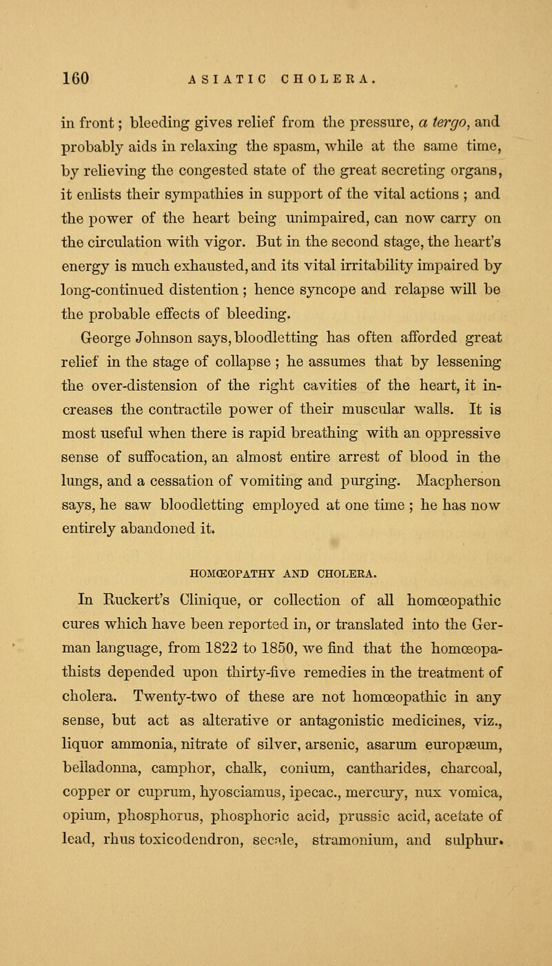 in front; bleeding gives relief from the pressure, a tergo, and probably aids in relaxing the spasm, while at the same time, by relieving the congested state of the great secreting organs, it enhsts their sympathies in support of the vital actions ; and the power of the heart being unimpaired, can now carry on the circulation with vigor. But in the second stage, the heart's energy is much exhausted, and its vital irritability impaired by long-continued distention ; hence syncope and relapse will be the probable effects of bleeding. George Johnson says, bloodletting has often afforded great relief in the stage of collapse ; he assumes that by lessening the over-distension of the right cavities of the heart, it in- creases the contractile power of their muscular walls. It is most useful when there is rapid breathing with an oppressive sense of suffocation, an almost entire arrest of blood in the lungs, and a cessation of vomiting and purging. Macpherson says, he saw bloodletting employed at one time ; he has now entirely abandoned it. H0M(E0PATHY AND CHOLERA. In Ruckert's Clinique, or collection of all homoeopathic cures which have been reported in, or translated into the Ger- man language, from 1822 to 1850, we find that the homosopa- thists depended upon thirty-five remedies in the treatment of cholera. Twenty-two of these are not homoeopathic in any sense, but act as alterative or antagonistic medicines, viz., liquor ammonia, nitrate of silver, arsenic, asarum europseum, belladonna, camphor, chalk, conium, cantharides, charcoal, copper or cuprum, hyosciamus, ipecac, mercury, nux vomica, opium, phosphorus, phosphoric acid, prussic acid, acetate of lead, rhus toxicodendron, secnle, stramonium, and sidphiu-.