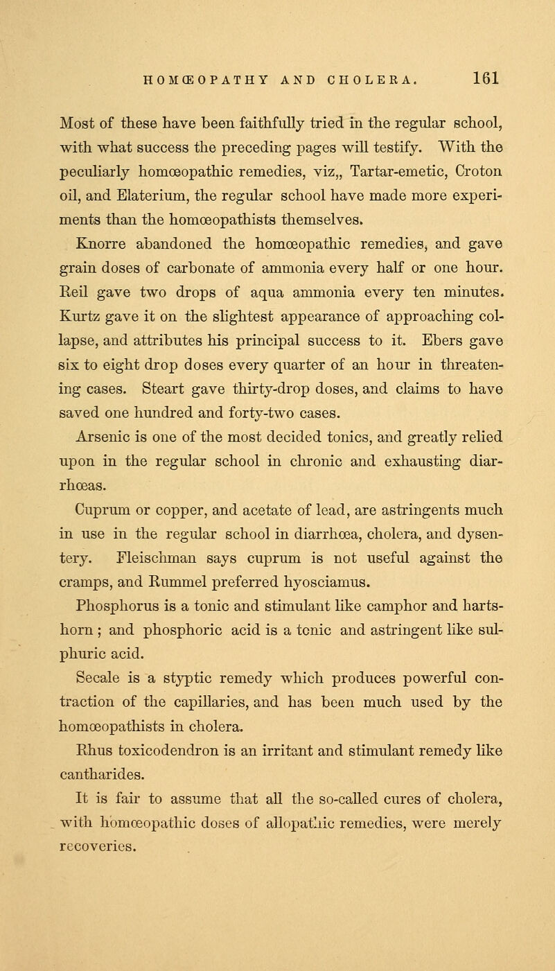 Most of these have been faithfully tried in the regular school, with what success the preceding pages will testify. With the peculiarly homoeopathic remedies, viz,, Tartar-emetic, Croton oil, and Elaterium, the regular school have made more experi- ments than the homoeopathists themselves. Knorre abandoned the homoeopathic remedies, and gave grain doses of carbonate of ammonia every half or one hour. Reil gave two drops of aqua ammonia every ten minutes. Kurtz gave it on the sHghtest appearance of approaching col- lapse, and attributes his principal success to it. Ebers gave six to eight drop doses every quarter of an hour in threaten- ing cases. Steart gave thirty-drop doses, and claims to have saved one hundred and forty-two cases. Arsenic is one of the most decided tonics, and greatly relied upon in the regular school in chronic and exhausting diar- rhoeas. Cuprum or copper, and acetate of lead, are astringents much in use in the regular school in diarrhoea, cholera, and dysen- tery. Fleischman says cuprum is not useful against the cramps, and Kummel preferred hyosciamus. Phosphorus is a tonic and stimulant like camphor and harts- horn ; and phosphoric acid is a tonic and astringent like sul- phuric acid. Secale is a styptic remedy which produces powerful con- traction of the capillaries, and has been much used by the homoeopathists in cholera. Rhus toxicodendron is an irritant and stimulant remedy like cantharides. It is fair to assume that all the so-called cures of cholera, with homoeopathic doses of allopathic remedies, were merely recoveries.