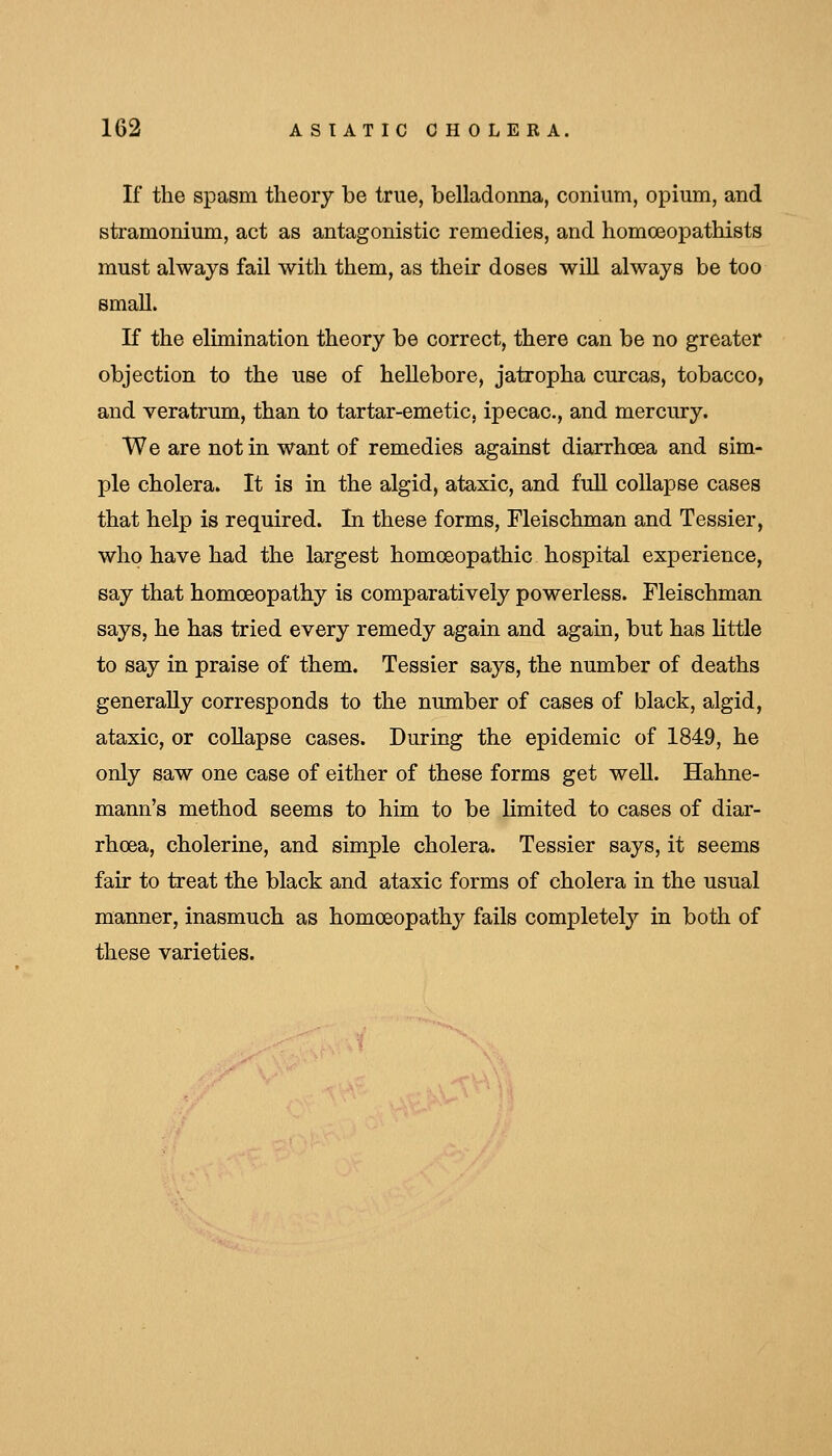 If the spasm theory be true, belladonna, conium, opium, and stramonium, act as antagonistic remedies, and homoeopathists must always fail with them, as their doses will always be too small. K the elimination theory be correct, there can be no greater objection to the use of hellebore, jatropha curcas, tobacco, and veratrum, than to tartar-emetic, ipecac, and mercury. We are not in want of remedies against diarrhoea and sim- ple cholera. It is in the algid, ataxic, and full collapse cases that help is required. In these forms, Fleischman and Tessier, who have had the largest homoeopathic hospital experience, say that homoeopathy is comparatively powerless. Fleischman says, he has tried every remedy again and again, but has little to say in praise of them. Tessier says, the number of deaths generally corresponds to the number of cases of black, algid, ataxic, or collapse cases. During the epidemic of 1849, he only saw one case of either of these forms get weU. Hahne- mann's method seems to him to be limited to cases of diar- rhoea, cholerine, and simple cholera. Tessier says, it seems fair to treat the black and ataxic forms of cholera in the usual manner, inasmuch as homoeopathy fails completely in both of these varieties.