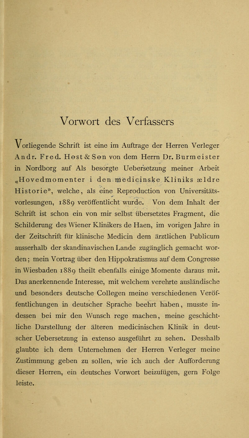 Vorwort des Verfassers Vorliegende Schrift ist eine im Auftrage der Herren Verleger Andr. Fred. Hest & San von dem Herrn Dr. Burmeister in Nordborg auf Als besorgte Uebersetzung meiner Arbeit «Hovedmomenter i den medicinske Kliniks aeldre Historie^^ welche, als eine Reproduction von Universitäts- vorlesungen, 1889 veröffentlicht wurde. Von dem Inhalt der Schrift ist schon ein von mir selbst übersetztes Fragment, die Schilderung des Wiener Klinikers de Haen, im vorigen Jahre in der Zeitschrift für klinische Medicin dem ärztlichen Publicum ausserhalb der skandinavischen Lande zugänglich gemacht wor- den ; mein Vortrag über den Hippokratismus auf dem Congresse in Wiesbaden 1889 theilt ebenfalls einige Momente daraus mit. Das anerkennende Interesse, mit welchem verehrte ausländische und besonders deutsche Collegen meine verschiedenen Veröf- fentlichungen in deutscher Sprache beehrt haben, musste in- dessen bei mir den Wunsch rege machen, meine geschicht- liche Darstellung der älteren medicinischen Klinik in deut- scher Uebersetzung in extenso ausgeführt zu sehen. Desshalb glaubte ich dem Unternehmen der Herren Verleger meine Zustimmung geben zu sollen, wie ich auch der Aufforderung dieser Herren, ein deutsches Vorwort beizufügen, gern Folge leiste.